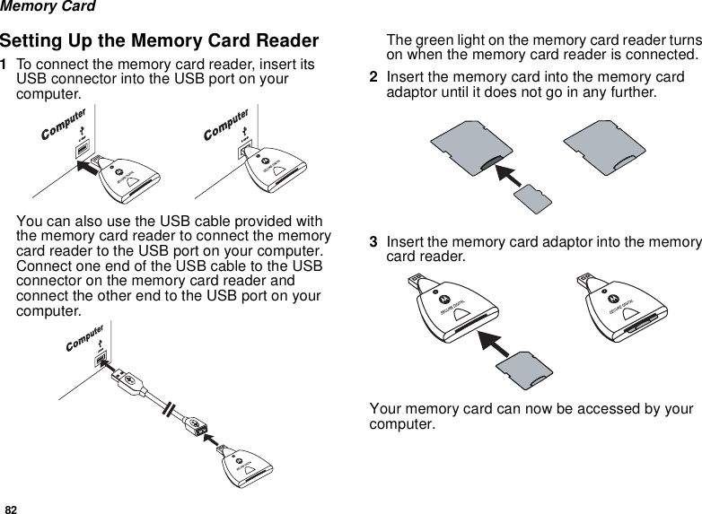 82Memory CardSetting Up the Memory Card Reader1To connect the memory card reader, insert its USB connector into the USB port on your computer.You can also use the USB cable provided with the memory card reader to connect the memory card reader to the USB port on your computer. Connect one end of the USB cable to the USB connector on the memory card reader and connect the other end to the USB port on your computer.The green light on the memory card reader turns on when the memory card reader is connected.2Insert the memory card into the memory card adaptor until it does not go in any further.3Insert the memory card adaptor into the memory card reader.Your memory card can now be accessed by your computer.