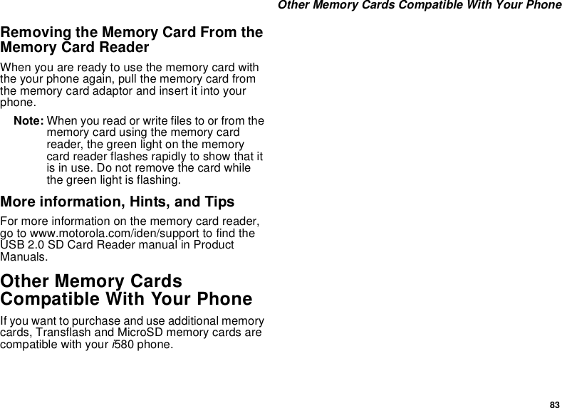 83 Other Memory Cards Compatible With Your PhoneRemoving the Memory Card From the Memory Card ReaderWhen you are ready to use the memory card with the your phone again, pull the memory card from the memory card adaptor and insert it into your phone.Note: When you read or write files to or from the memory card using the memory card reader, the green light on the memory card reader flashes rapidly to show that it is in use. Do not remove the card while the green light is flashing.More information, Hints, and TipsFor more information on the memory card reader, go to www.motorola.com/iden/support to find the USB 2.0 SD Card Reader manual in Product Manuals.Other Memory Cards Compatible With Your PhoneIf you want to purchase and use additional memory cards, Transflash and MicroSD memory cards are compatible with your i580 phone.