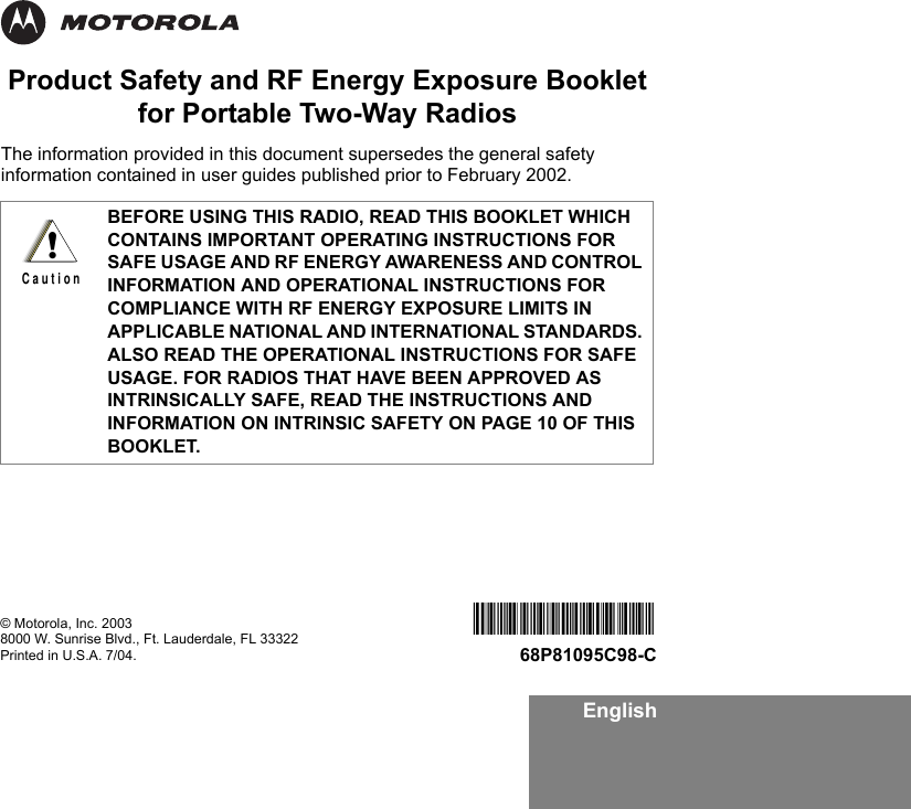 EnglishProduct Safety and RF Energy Exposure Bookletfor Portable Two-Way RadiosThe information provided in this document supersedes the general safety information contained in user guides published prior to February 2002. BEFORE USING THIS RADIO, READ THIS BOOKLET WHICH CONTAINS IMPORTANT OPERATING INSTRUCTIONS FOR SAFE USAGE AND RF ENERGY AWARENESS AND CONTROL INFORMATION AND OPERATIONAL INSTRUCTIONS FOR COMPLIANCE WITH RF ENERGY EXPOSURE LIMITS IN APPLICABLE NATIONAL AND INTERNATIONAL STANDARDS. ALSO READ THE OPERATIONAL INSTRUCTIONS FOR SAFE USAGE. FOR RADIOS THAT HAVE BEEN APPROVED AS INTRINSICALLY SAFE, READ THE INSTRUCTIONS AND INFORMATION ON INTRINSIC SAFETY ON PAGE 10 OF THIS BOOKLET.!C a u t i o n© Motorola, Inc. 20038000 W. Sunrise Blvd., Ft. Lauderdale, FL 33322Printed in U.S.A. 7/04.68P81095C9868P81095C98-C