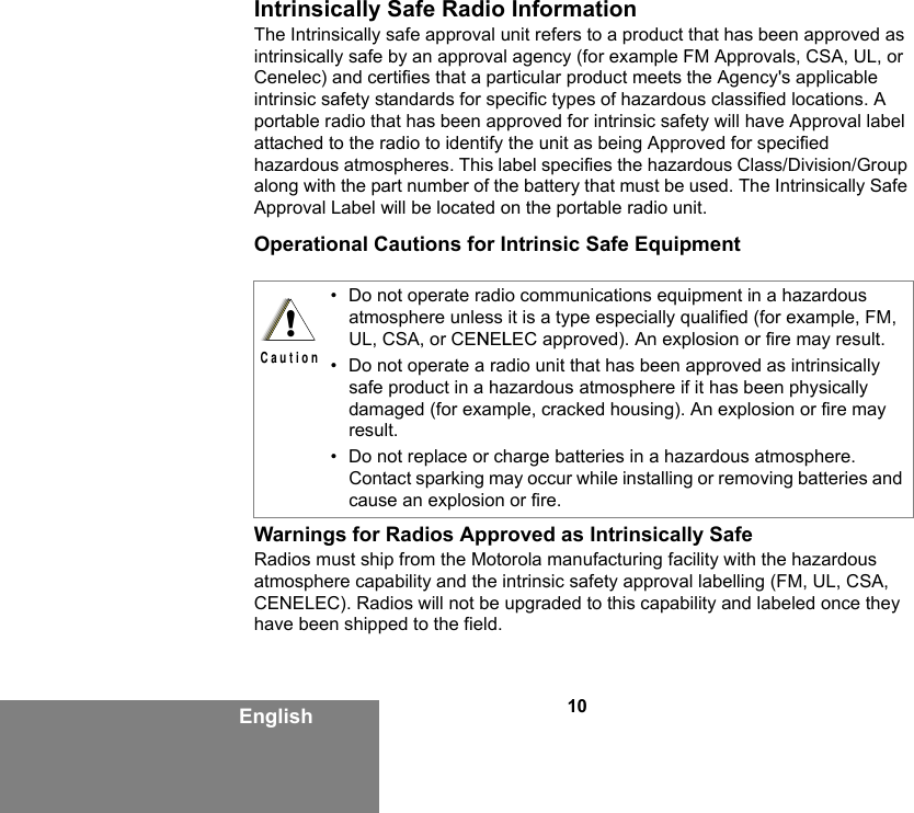 10EnglishIntrinsically Safe Radio InformationThe Intrinsically safe approval unit refers to a product that has been approved as intrinsically safe by an approval agency (for example FM Approvals, CSA, UL, or Cenelec) and certifies that a particular product meets the Agency&apos;s applicable intrinsic safety standards for specific types of hazardous classified locations. A portable radio that has been approved for intrinsic safety will have Approval label attached to the radio to identify the unit as being Approved for specified hazardous atmospheres. This label specifies the hazardous Class/Division/Group along with the part number of the battery that must be used. The Intrinsically Safe Approval Label will be located on the portable radio unit.Operational Cautions for Intrinsic Safe EquipmentWarnings for Radios Approved as Intrinsically SafeRadios must ship from the Motorola manufacturing facility with the hazardous atmosphere capability and the intrinsic safety approval labelling (FM, UL, CSA, CENELEC). Radios will not be upgraded to this capability and labeled once they have been shipped to the field.• Do not operate radio communications equipment in a hazardous atmosphere unless it is a type especially qualified (for example, FM, UL, CSA, or CENELEC approved). An explosion or fire may result.• Do not operate a radio unit that has been approved as intrinsically safe product in a hazardous atmosphere if it has been physically damaged (for example, cracked housing). An explosion or fire may result.• Do not replace or charge batteries in a hazardous atmosphere. Contact sparking may occur while installing or removing batteries and cause an explosion or fire.!C a u t i o n