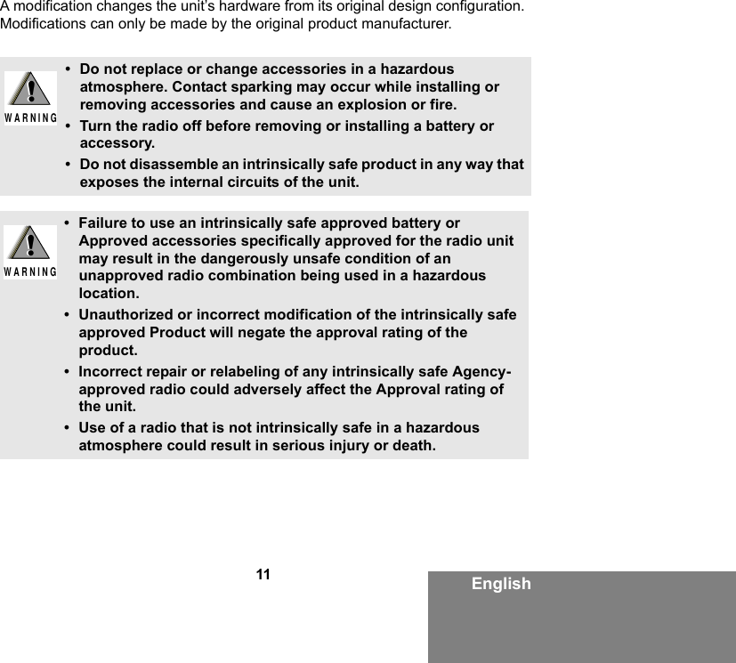 11 EnglishA modification changes the unit’s hardware from its original design configuration. Modifications can only be made by the original product manufacturer.• Do not replace or change accessories in a hazardous atmosphere. Contact sparking may occur while installing or removing accessories and cause an explosion or fire.• Turn the radio off before removing or installing a battery or accessory.• Do not disassemble an intrinsically safe product in any way that exposes the internal circuits of the unit.• Failure to use an intrinsically safe approved battery or Approved accessories specifically approved for the radio unit may result in the dangerously unsafe condition of an unapproved radio combination being used in a hazardous location.• Unauthorized or incorrect modification of the intrinsically safe approved Product will negate the approval rating of the product.• Incorrect repair or relabeling of any intrinsically safe Agency-approved radio could adversely affect the Approval rating of the unit.• Use of a radio that is not intrinsically safe in a hazardous atmosphere could result in serious injury or death.!W A R N I N G!!W A R N I N G!