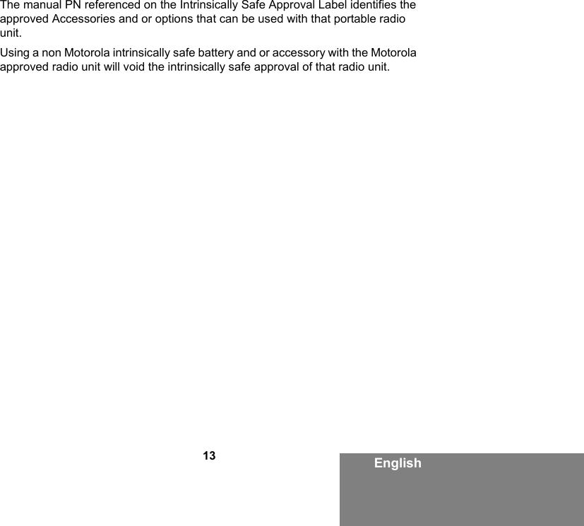 13 EnglishThe manual PN referenced on the Intrinsically Safe Approval Label identifies the approved Accessories and or options that can be used with that portable radio unit. Using a non Motorola intrinsically safe battery and or accessory with the Motorola approved radio unit will void the intrinsically safe approval of that radio unit. 