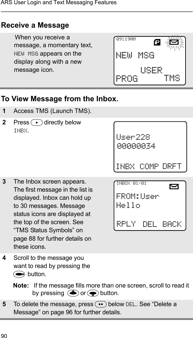 90ARS User Login and Text Messaging FeaturesReceive a MessageTo View Message from the Inbox.When you receive a message, a momentary text, NEW MSG appears on the display along with a new message icon.1Access TMS (Launch TMS).2Press D directly below INBX. 3The Inbox screen appears. The first message in the list is displayed. Inbox can hold up to 30 messages. Message status icons are displayed at the top of the screen. See “TMS Status Symbols” on page 88 for further details on these icons.4Scroll to the message you want to read by pressing the U button.Note:  If the message fills more than one screen, scroll to read it by pressing  X or Y button.5To delete the message, press E below DEL. See “Delete a Message” on page 96 for further details.NEW MSG09:19AMPROG USERTMSUser22800000034INBX COMP DRFTFROM:UserHelloRPLYINBOX 01/01DEL BACK