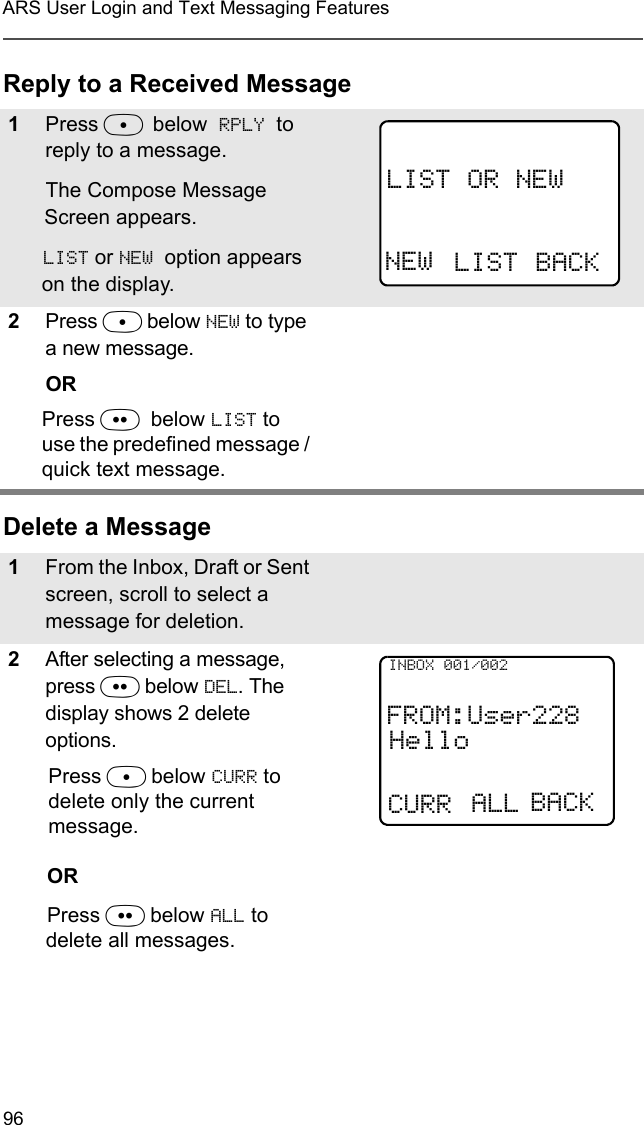 96ARS User Login and Text Messaging FeaturesReply to a Received MessageDelete a Message1Press D below RPLY to reply to a message.The Compose Message Screen appears.LIST or NEW  option appears on the display.2Press D below NEW to type a new message. ORPress E  below LIST to use the predefined message / quick text message. 1From the Inbox, Draft or Sent screen, scroll to select a message for deletion.2After selecting a message, press E below DEL. The display shows 2 delete options.Press D below CURR to delete only the current message.ORPress E below ALL to delete all messages.LIST OR NEWNEW LIST BACKFROM:User228HelloCURRINBOX 001/002ALL BACK