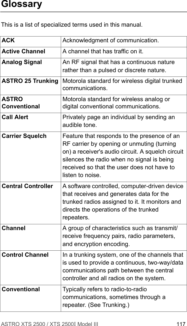 ASTRO XTS 2500 / XTS 2500I Model III 117GlossaryThis is a list of specialized terms used in this manual.ACK Acknowledgment of communication.Active Channel A channel that has traffic on it.Analog Signal An RF signal that has a continuous nature rather than a pulsed or discrete nature.ASTRO 25 Trunking Motorola standard for wireless digital trunked communications.ASTRO ConventionalMotorola standard for wireless analog or digital conventional communications.Call Alert Privately page an individual by sending an audible tone.Carrier Squelch Feature that responds to the presence of an RF carrier by opening or unmuting (turning on) a receiver&apos;s audio circuit. A squelch circuit silences the radio when no signal is being received so that the user does not have to listen to noise.Central Controller  A software controlled, computer-driven device that receives and generates data for the trunked radios assigned to it. It monitors and directs the operations of the trunked repeaters.Channel A group of characteristics such as transmit/receive frequency pairs, radio parameters, and encryption encoding.Control Channel In a trunking system, one of the channels that is used to provide a continuous, two-way/data communications path between the central controller and all radios on the system.Conventional Typically refers to radio-to-radio communications, sometimes through a repeater. (See Trunking.)