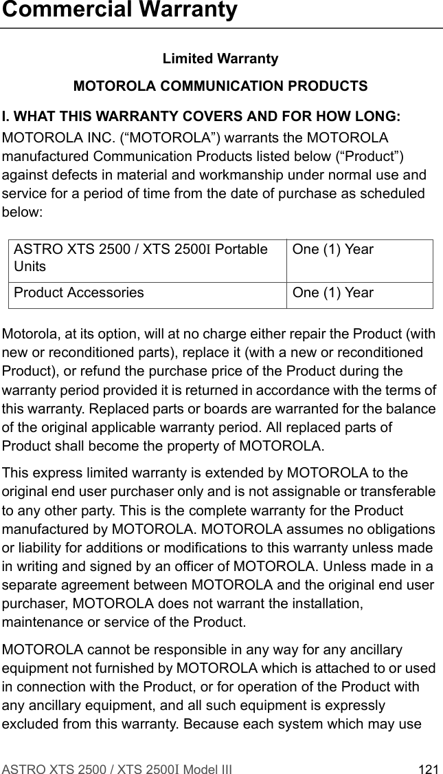 ASTRO XTS 2500 / XTS 2500I Model III 121Commercial WarrantyLimited WarrantyMOTOROLA COMMUNICATION PRODUCTSI. WHAT THIS WARRANTY COVERS AND FOR HOW LONG:MOTOROLA INC. (“MOTOROLA”) warrants the MOTOROLA manufactured Communication Products listed below (“Product”) against defects in material and workmanship under normal use and service for a period of time from the date of purchase as scheduled below:Motorola, at its option, will at no charge either repair the Product (with new or reconditioned parts), replace it (with a new or reconditioned Product), or refund the purchase price of the Product during the warranty period provided it is returned in accordance with the terms of this warranty. Replaced parts or boards are warranted for the balance of the original applicable warranty period. All replaced parts of Product shall become the property of MOTOROLA.This express limited warranty is extended by MOTOROLA to the original end user purchaser only and is not assignable or transferable to any other party. This is the complete warranty for the Product manufactured by MOTOROLA. MOTOROLA assumes no obligations or liability for additions or modifications to this warranty unless made in writing and signed by an officer of MOTOROLA. Unless made in a separate agreement between MOTOROLA and the original end user purchaser, MOTOROLA does not warrant the installation, maintenance or service of the Product.MOTOROLA cannot be responsible in any way for any ancillary equipment not furnished by MOTOROLA which is attached to or used in connection with the Product, or for operation of the Product with any ancillary equipment, and all such equipment is expressly excluded from this warranty. Because each system which may use ASTRO XTS 2500 / XTS 2500I Portable UnitsOne (1) YearProduct Accessories One (1) Year