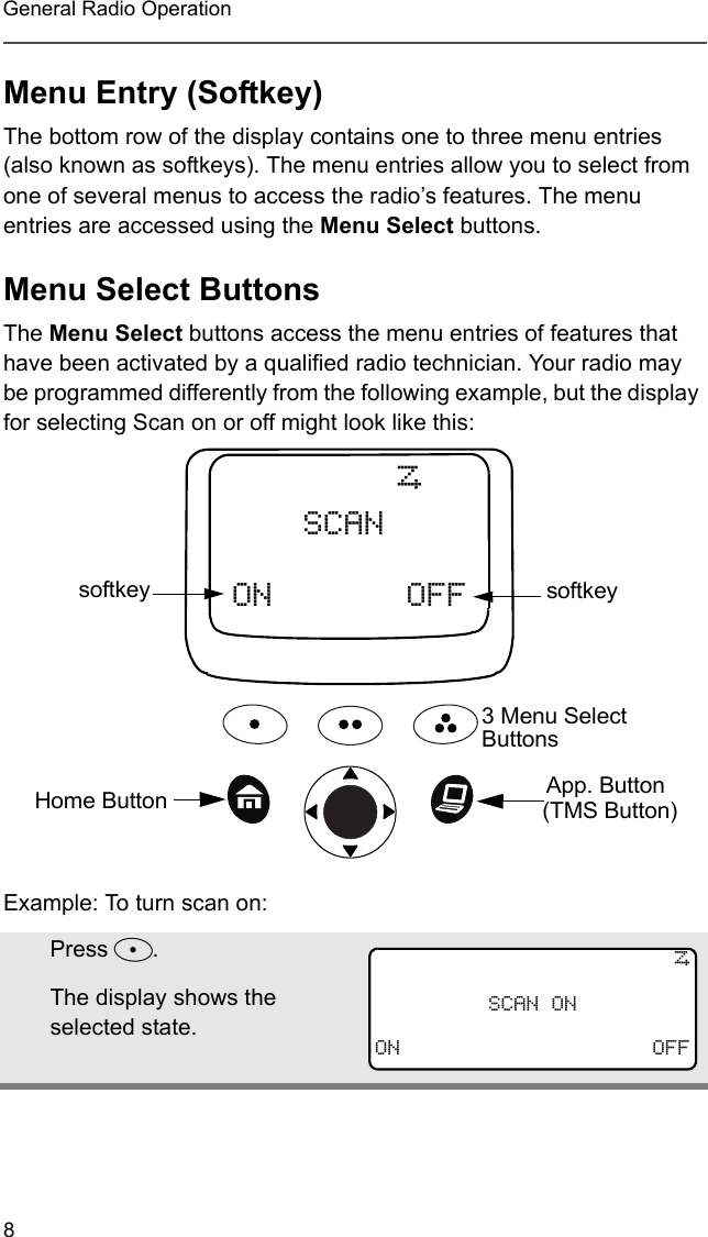 8General Radio OperationMenu Entry (Softkey)The bottom row of the display contains one to three menu entries (also known as softkeys). The menu entries allow you to select from one of several menus to access the radio’s features. The menu entries are accessed using the Menu Select buttons. Menu Select ButtonsThe Menu Select buttons access the menu entries of features that have been activated by a qualified radio technician. Your radio may be programmed differently from the following example, but the display for selecting Scan on or off might look like this:Example: To turn scan on:Press D.The display shows the selected state.ON OFFSCANTsoftkey3 Menu Select ButtonssoftkeyApp. Button (TMS Button)Home Button TSCAN ONON OFF