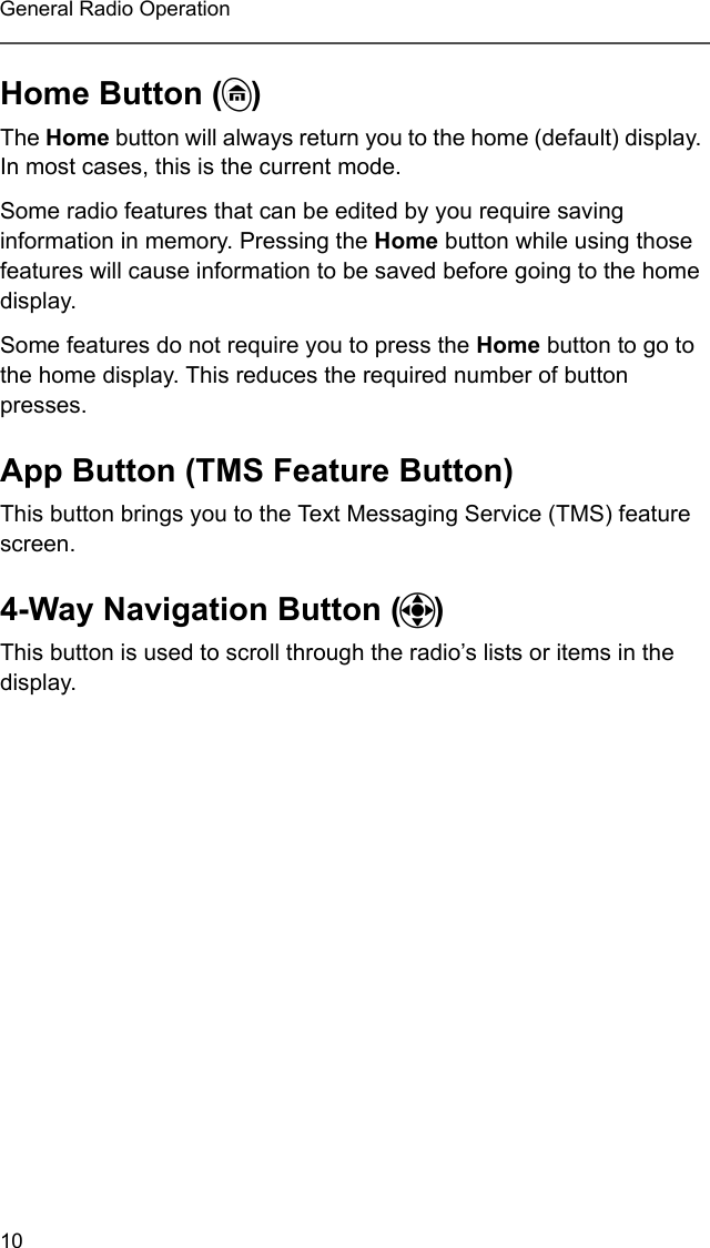 10General Radio OperationHome Button (h)The Home button will always return you to the home (default) display. In most cases, this is the current mode.Some radio features that can be edited by you require saving information in memory. Pressing the Home button while using those features will cause information to be saved before going to the home display.Some features do not require you to press the Home button to go to the home display. This reduces the required number of button presses.App Button (TMS Feature Button)This button brings you to the Text Messaging Service (TMS) feature screen.4-Way Navigation Button (o)This button is used to scroll through the radio’s lists or items in the display.