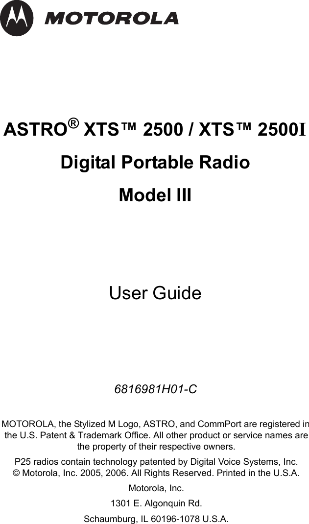 ASTRO® XTS™ 2500 / XTS™ 2500I Digital Portable RadioModel IIIUser Guide6816981H01-CMOTOROLA, the Stylized M Logo, ASTRO, and CommPort are registered in the U.S. Patent &amp; Trademark Office. All other product or service names are the property of their respective owners.P25 radios contain technology patented by Digital Voice Systems, Inc.© Motorola, Inc. 2005, 2006. All Rights Reserved. Printed in the U.S.A. Motorola, Inc.1301 E. Algonquin Rd. Schaumburg, IL 60196-1078 U.S.A.