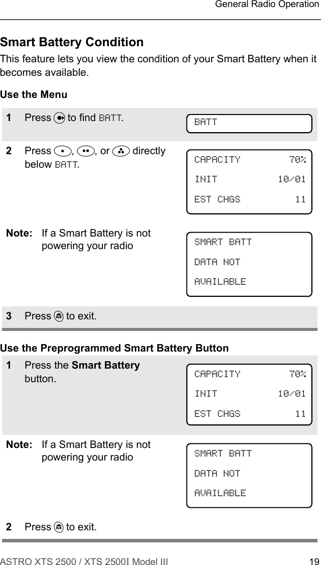 ASTRO XTS 2500 / XTS 2500I Model III 19 General Radio OperationSmart Battery ConditionThis feature lets you view the condition of your Smart Battery when it becomes available.Use the MenuUse the Preprogrammed Smart Battery Button1Press U to find BATT.2Press D, E, or F directly below BATT.Note: If a Smart Battery is not powering your radio3Press h to exit.1Press the Smart Battery button.Note: If a Smart Battery is not powering your radio2Press h to exit.BATTCAPACITY 70%INIT 10/01EST CHGS 11SMART BATTDATA NOTAVAILABLECAPACITY 70%INIT 10/01EST CHGS 11 SMART BATTDATA NOTAVAILABLE