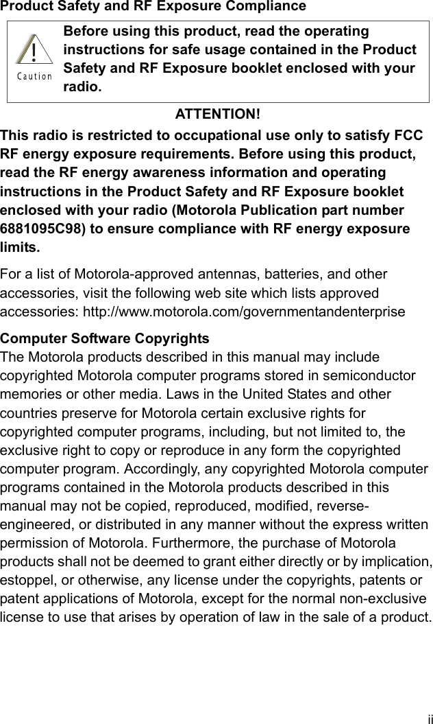 iiProduct Safety and RF Exposure ComplianceATTENTION!This radio is restricted to occupational use only to satisfy FCC RF energy exposure requirements. Before using this product, read the RF energy awareness information and operating instructions in the Product Safety and RF Exposure booklet enclosed with your radio (Motorola Publication part number 6881095C98) to ensure compliance with RF energy exposure limits.For a list of Motorola-approved antennas, batteries, and other accessories, visit the following web site which lists approved accessories: http://www.motorola.com/governmentandenterprise Computer Software CopyrightsThe Motorola products described in this manual may include copyrighted Motorola computer programs stored in semiconductor memories or other media. Laws in the United States and other countries preserve for Motorola certain exclusive rights for copyrighted computer programs, including, but not limited to, the exclusive right to copy or reproduce in any form the copyrighted computer program. Accordingly, any copyrighted Motorola computer programs contained in the Motorola products described in this manual may not be copied, reproduced, modified, reverse-engineered, or distributed in any manner without the express written permission of Motorola. Furthermore, the purchase of Motorola products shall not be deemed to grant either directly or by implication, estoppel, or otherwise, any license under the copyrights, patents or patent applications of Motorola, except for the normal non-exclusive license to use that arises by operation of law in the sale of a product.Before using this product, read the operating instructions for safe usage contained in the Product Safety and RF Exposure booklet enclosed with your radio.