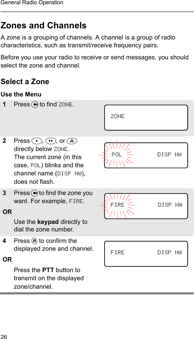 26General Radio OperationZones and ChannelsA zone is a grouping of channels. A channel is a group of radio characteristics, such as transmit/receive frequency pairs.Before you use your radio to receive or send messages, you should select the zone and channel.Select a ZoneUse the Menu1Press U to find ZONE.2Press D, E, or F directly below ZONE. The current zone (in this case, POL) blinks and the channel name (DISP NW), does not flash.3Press U to find the zone you want. For example, FIRE. ORUse the keypad directly to dial the zone number. 4Press h to confirm the displayed zone and channel.ORPress the PTT button to transmit on the displayed zone/channel.ZONEPOL DISP NWFIRE DISP NWFIRE DISP NW