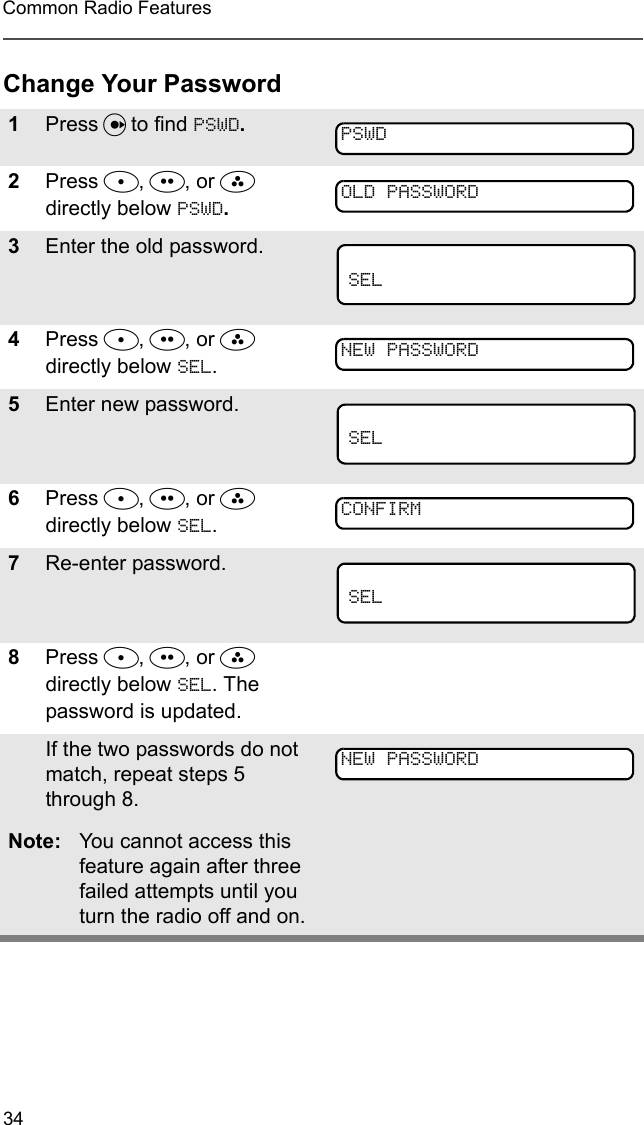 34Common Radio FeaturesChange Your Password1Press U to find PSWD.2Press D, E, or F  directly below PSWD.3Enter the old password.4Press D, E, or F directly below SEL. 5Enter new password.6Press D, E, or F directly below SEL.7Re-enter password.8Press D, E, or F directly below SEL. The password is updated.If the two passwords do not match, repeat steps 5 through 8.Note: You cannot access this feature again after three failed attempts until you turn the radio off and on.PSWDOLD PASSWORDSELNEW PASSWORDSELCONFIRMSELNEW PASSWORD