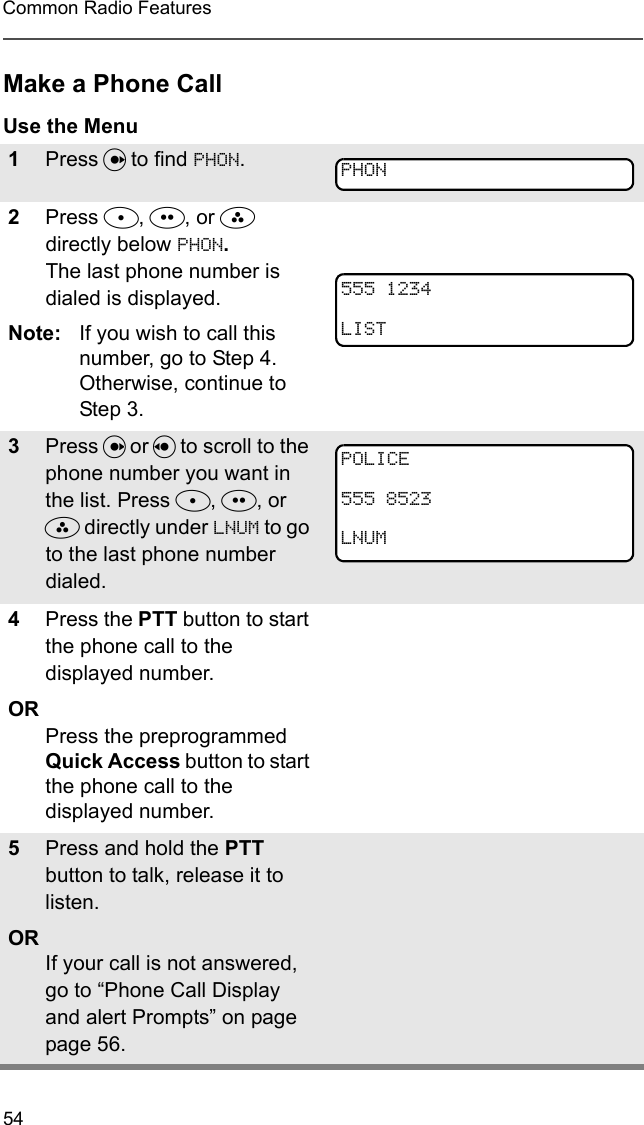 54Common Radio FeaturesMake a Phone CallUse the Menu1Press U to find PHON.2Press D, E, or F directly below PHON. The last phone number is dialed is displayed.Note: If you wish to call this number, go to Step 4. Otherwise, continue to Step 3.3Press U or V to scroll to the phone number you want in the list. Press D, E, or F directly under LNUM to go to the last phone number dialed.4Press the PTT button to start the phone call to the displayed number.ORPress the preprogrammed Quick Access button to start the phone call to the displayed number.5Press and hold the PTT button to talk, release it to listen.ORIf your call is not answered, go to “Phone Call Display and alert Prompts” on page page 56.PHON5551234LISTPOLICE5558523LNUM