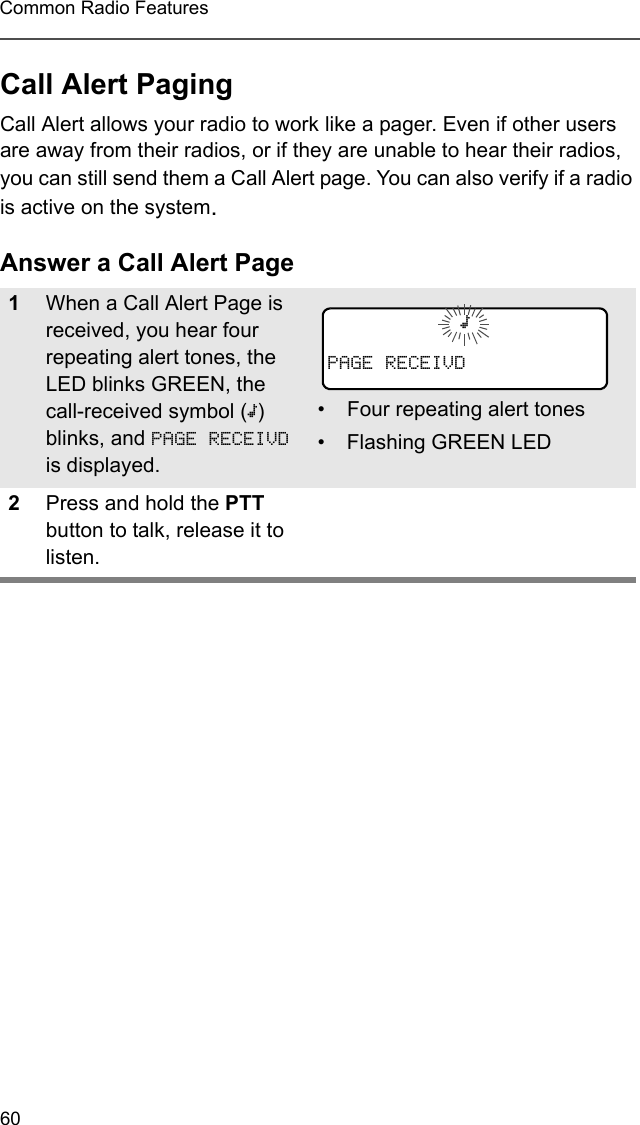 60Common Radio FeaturesCall Alert PagingCall Alert allows your radio to work like a pager. Even if other users are away from their radios, or if they are unable to hear their radios, you can still send them a Call Alert page. You can also verify if a radio is active on the system.Answer a Call Alert Page1When a Call Alert Page is received, you hear four repeating alert tones, the LED blinks GREEN, the call-received symbol (m) blinks, and PAGE RECEIVD is displayed.• Four repeating alert tones• Flashing GREEN LED2Press and hold the PTT button to talk, release it to listen.mPAGE RECEIVD