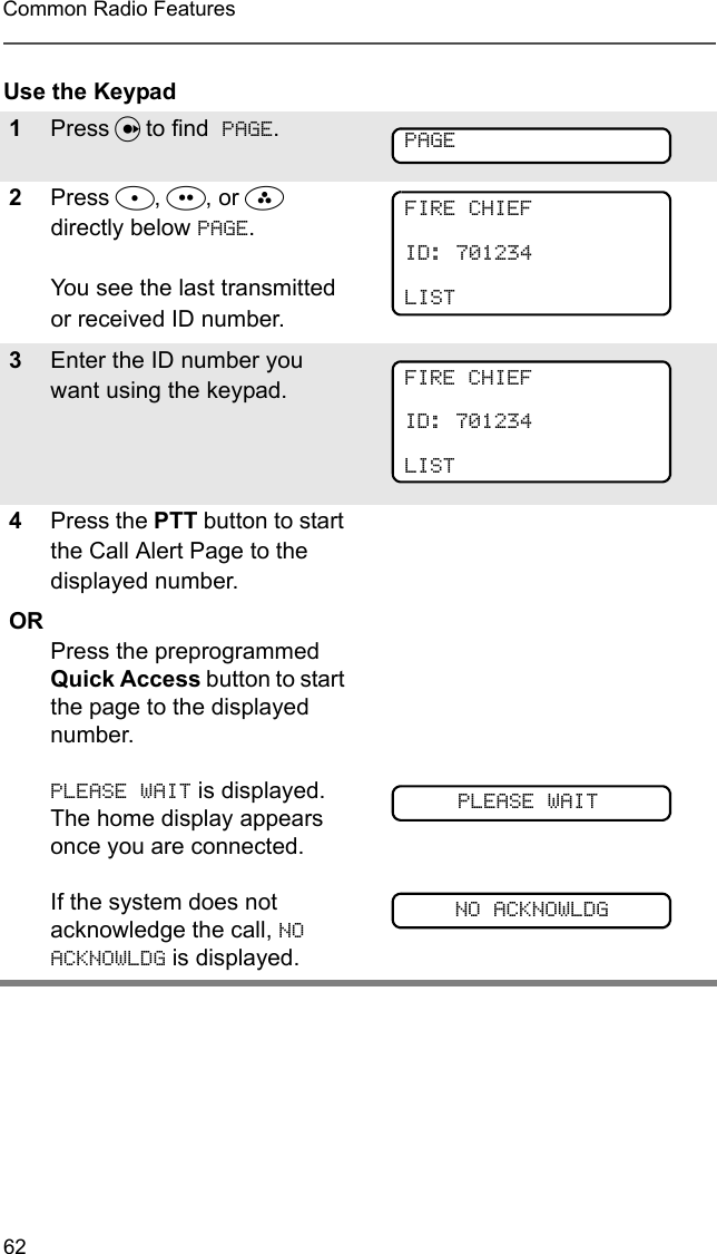 62Common Radio FeaturesUse the Keypad1Press U to find  PAGE.2Press D, E, or F directly below PAGE.  You see the last transmitted or received ID number.3Enter the ID number you want using the keypad.4Press the PTT button to start the Call Alert Page to the displayed number.ORPress the preprogrammed Quick Access button to start the page to the displayed number.  PLEASE WAIT is displayed. The home display appears once you are connected.  If the system does not acknowledge the call, NO ACKNOWLDG is displayed. PAGEFIRE CHIEFID: 701234LISTFIRE CHIEFID: 701234LISTPLEASE WAITNO ACKNOWLDG