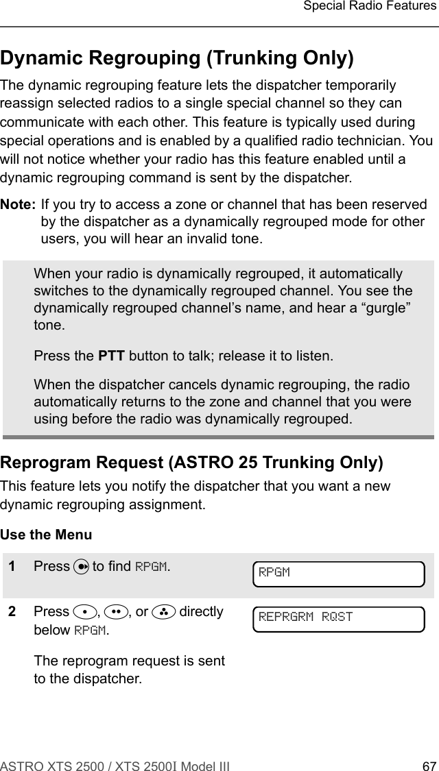 ASTRO XTS 2500 / XTS 2500I Model III 67Special Radio FeaturesDynamic Regrouping (Trunking Only)The dynamic regrouping feature lets the dispatcher temporarily reassign selected radios to a single special channel so they can communicate with each other. This feature is typically used during special operations and is enabled by a qualified radio technician. You will not notice whether your radio has this feature enabled until a dynamic regrouping command is sent by the dispatcher.Note: If you try to access a zone or channel that has been reserved by the dispatcher as a dynamically regrouped mode for other users, you will hear an invalid tone.Reprogram Request (ASTRO 25 Trunking Only)This feature lets you notify the dispatcher that you want a new dynamic regrouping assignment.Use the MenuWhen your radio is dynamically regrouped, it automatically switches to the dynamically regrouped channel. You see the dynamically regrouped channel’s name, and hear a “gurgle” tone.Press the PTT button to talk; release it to listen.When the dispatcher cancels dynamic regrouping, the radio automatically returns to the zone and channel that you were using before the radio was dynamically regrouped.1Press U to find RPGM.2Press D, E, or F directly below RPGM.The reprogram request is sent to the dispatcher.RPGMREPRGRM RQST