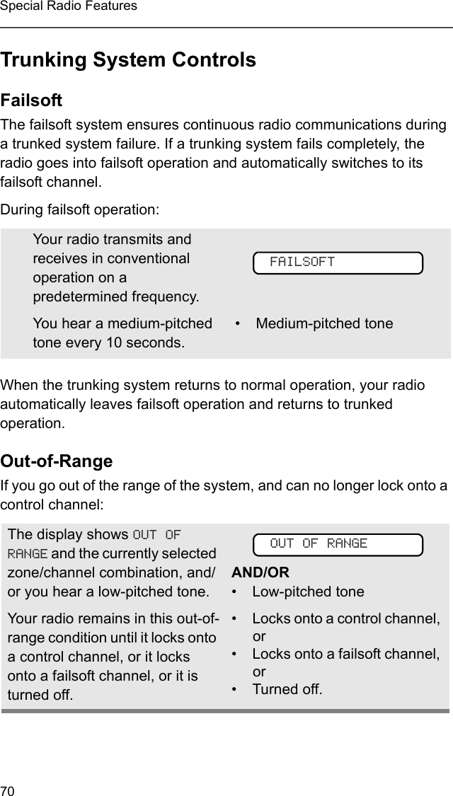 70Special Radio FeaturesTrunking System ControlsFailsoftThe failsoft system ensures continuous radio communications during a trunked system failure. If a trunking system fails completely, the radio goes into failsoft operation and automatically switches to its failsoft channel. During failsoft operation:When the trunking system returns to normal operation, your radio automatically leaves failsoft operation and returns to trunked operation.Out-of-RangeIf you go out of the range of the system, and can no longer lock onto a control channel: Your radio transmits and receives in conventional operation on a predetermined frequency. You hear a medium-pitched tone every 10 seconds. • Medium-pitched toneThe display shows OUT OF RANGE and the currently selected zone/channel combination, and/or you hear a low-pitched tone.AND/OR• Low-pitched toneYour radio remains in this out-of-range condition until it locks onto a control channel, or it locks onto a failsoft channel, or it is turned off.• Locks onto a control channel, or• Locks onto a failsoft channel, or• Turned off.FAILSOFTOUT OF RANGE
