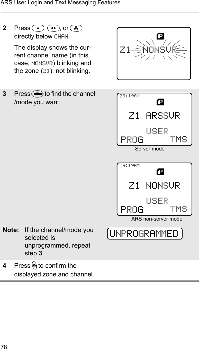 78ARS User Login and Text Messaging Features2Press D, E, or F directly below CHAN.The display shows the cur-rent channel name (in this case, NONSVR) blinking and the zone (Z1), not blinking.3Press U to find the channel /mode you want. Note: If the channel/mode you selected is unprogrammed, repeat step 3.4Press h to confirm the displayed zone and channel.Z1  NONSVRPROG09:19AMUSER TMSZ1 ARSSVRServer modePROG09:19AMUSER TMSZ1 NONSVRARS non-server modeUNPROGRAMMED