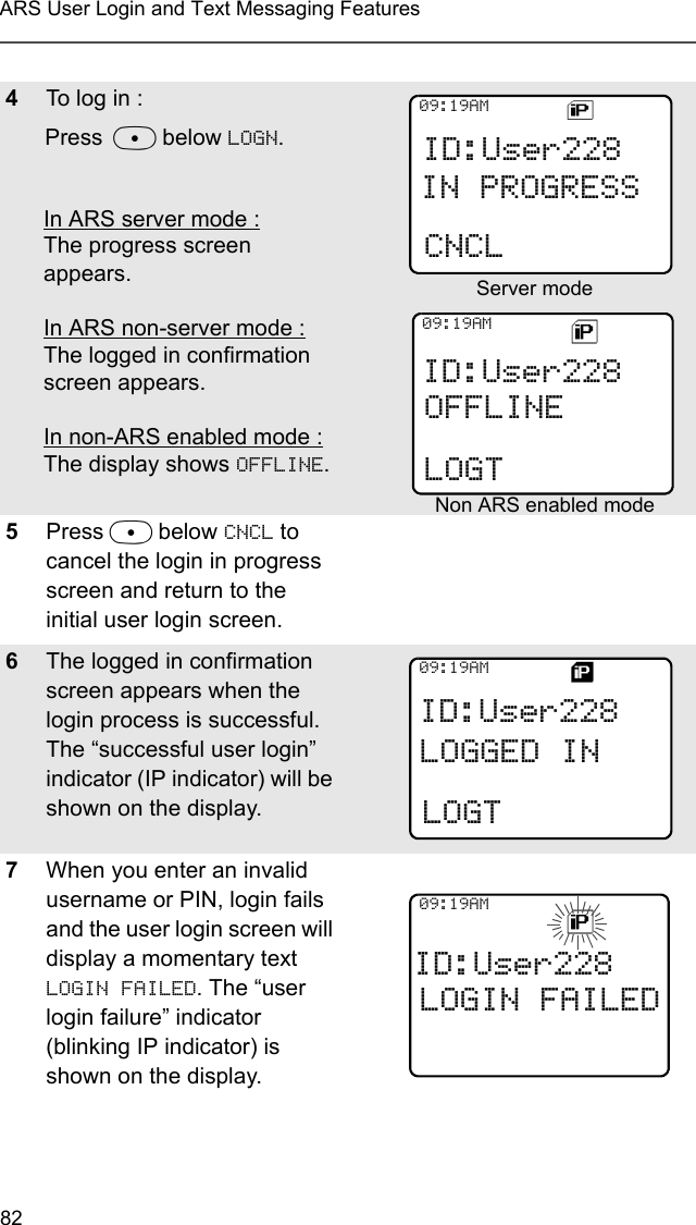 82ARS User Login and Text Messaging Features4To log in :Press D below LOGN. In ARS server mode :The progress screen appears. In ARS non-server mode :The logged in confirmation screen appears. In non-ARS enabled mode :The display shows OFFLINE. 5Press D below CNCL to cancel the login in progress screen and return to the initial user login screen.6The logged in confirmation screen appears when the login process is successful. The “successful user login” indicator (IP indicator) will be shown on the display. 7When you enter an invalid username or PIN, login fails and the user login screen will display a momentary text LOGIN FAILED. The “user login failure” indicator (blinking IP indicator) is shown on the display. ID:User228CNCL09:19AMIN PROGRESSID:User228OFFLINELOGT09:19AMID:User228LOGGED IN09:19AMLOGTID:User228LOGIN FAILED09:19AM Server mode Non ARS enabled mode