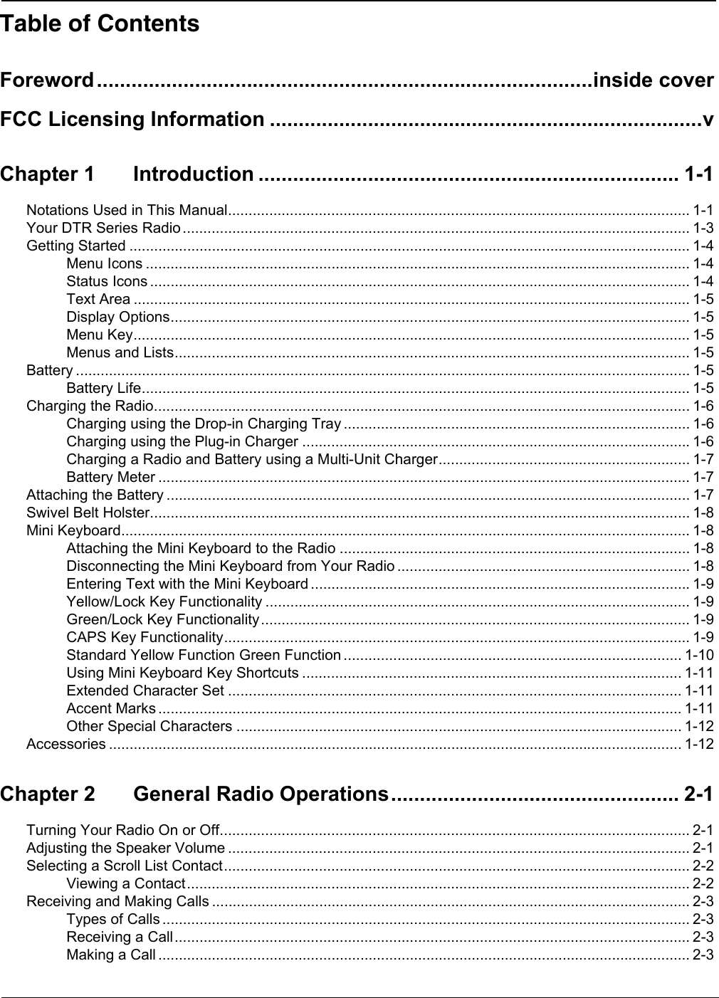 Table of ContentsForeword......................................................................................inside coverFCC Licensing Information ...........................................................................vChapter 1 Introduction ......................................................................... 1-1Notations Used in This Manual................................................................................................................ 1-1Your DTR Series Radio ........................................................................................................................... 1-3Getting Started ........................................................................................................................................ 1-4Menu Icons .................................................................................................................................... 1-4Status Icons ................................................................................................................................... 1-4Text Area ....................................................................................................................................... 1-5Display Options.............................................................................................................................. 1-5Menu Key....................................................................................................................................... 1-5Menus and Lists............................................................................................................................. 1-5Battery ..................................................................................................................................................... 1-5Battery Life..................................................................................................................................... 1-5Charging the Radio.................................................................................................................................. 1-6Charging using the Drop-in Charging Tray .................................................................................... 1-6Charging using the Plug-in Charger ..............................................................................................1-6Charging a Radio and Battery using a Multi-Unit Charger............................................................. 1-7Battery Meter ................................................................................................................................. 1-7Attaching the Battery ............................................................................................................................... 1-7Swivel Belt Holster................................................................................................................................... 1-8Mini Keyboard.......................................................................................................................................... 1-8Attaching the Mini Keyboard to the Radio ..................................................................................... 1-8Disconnecting the Mini Keyboard from Your Radio ....................................................................... 1-8Entering Text with the Mini Keyboard ............................................................................................1-9Yellow/Lock Key Functionality ....................................................................................................... 1-9Green/Lock Key Functionality........................................................................................................ 1-9CAPS Key Functionality................................................................................................................. 1-9Standard Yellow Function Green Function .................................................................................. 1-10Using Mini Keyboard Key Shortcuts ............................................................................................ 1-11Extended Character Set .............................................................................................................. 1-11Accent Marks ............................................................................................................................... 1-11Other Special Characters ............................................................................................................ 1-12Accessories ........................................................................................................................................... 1-12Chapter 2 General Radio Operations.................................................. 2-1Turning Your Radio On or Off.................................................................................................................. 2-1Adjusting the Speaker Volume ................................................................................................................ 2-1Selecting a Scroll List Contact................................................................................................................. 2-2Viewing a Contact.......................................................................................................................... 2-2Receiving and Making Calls .................................................................................................................... 2-3Types of Calls ................................................................................................................................ 2-3Receiving a Call............................................................................................................................. 2-3Making a Call ................................................................................................................................. 2-3