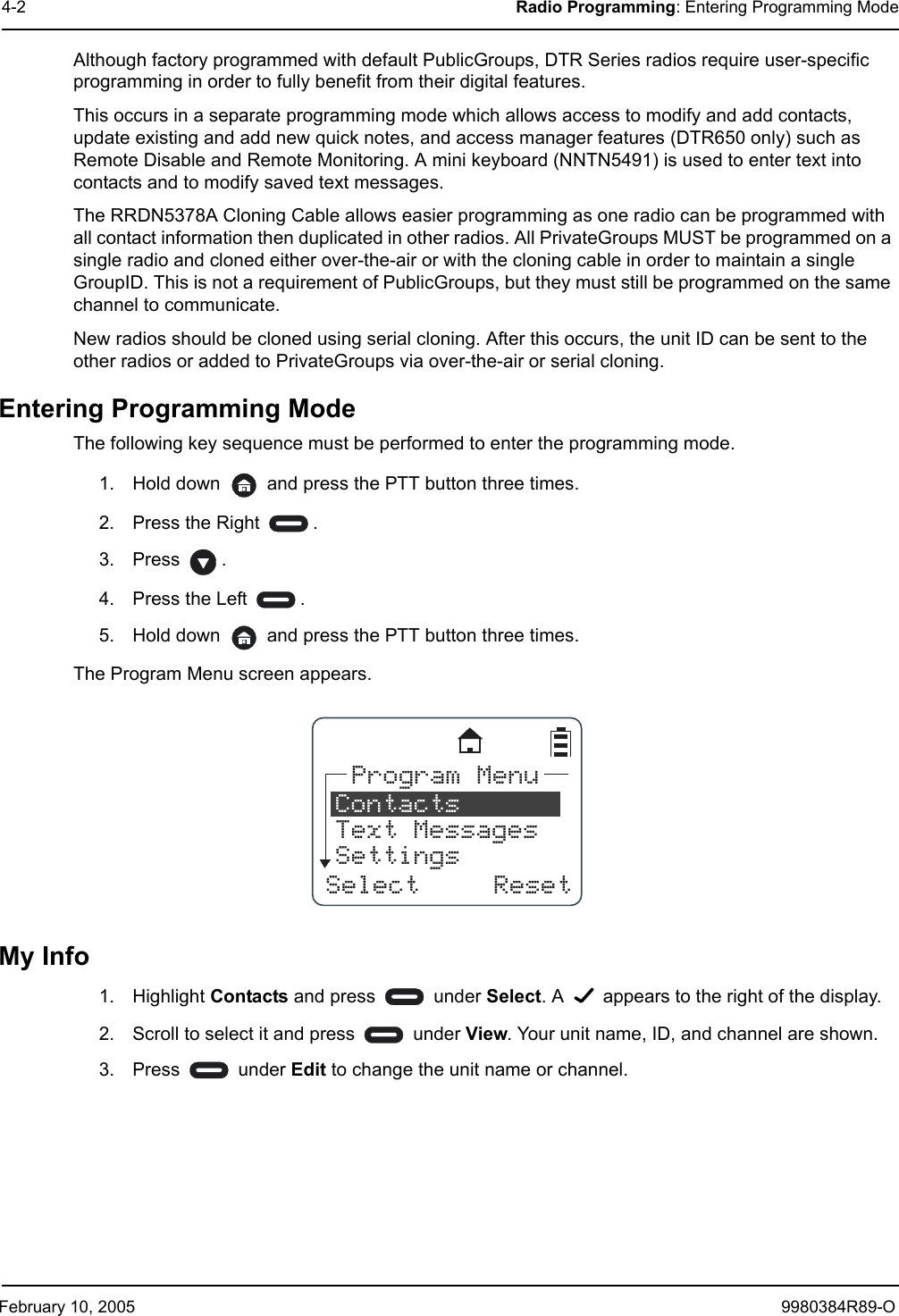 February 10, 2005 9980384R89-O4-2 Radio Programming: Entering Programming ModeAlthough factory programmed with default PublicGroups, DTR Series radios require user-specific programming in order to fully benefit from their digital features. This occurs in a separate programming mode which allows access to modify and add contacts, update existing and add new quick notes, and access manager features (DTR650 only) such as Remote Disable and Remote Monitoring. A mini keyboard (NNTN5491) is used to enter text into contacts and to modify saved text messages.The RRDN5378A Cloning Cable allows easier programming as one radio can be programmed with all contact information then duplicated in other radios. All PrivateGroups MUST be programmed on a single radio and cloned either over-the-air or with the cloning cable in order to maintain a single GroupID. This is not a requirement of PublicGroups, but they must still be programmed on the same channel to communicate. New radios should be cloned using serial cloning. After this occurs, the unit ID can be sent to the other radios or added to PrivateGroups via over-the-air or serial cloning.Entering Programming ModeThe following key sequence must be performed to enter the programming mode.1. Hold down   and press the PTT button three times.2. Press the Right  .3. Press .4. Press the Left  .5. Hold down   and press the PTT button three times.The Program Menu screen appears.My Info1. Highlight Contacts and press   under Select. A   appears to the right of the display.2. Scroll to select it and press   under View. Your unit name, ID, and channel are shown.3. Press  under Edit to change the unit name or channel.SelectProgram MenuContactsText MessagesSettingsReset