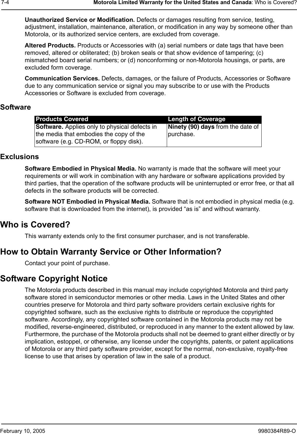 February 10, 2005 9980384R89-O7-4 Motorola Limited Warranty for the United States and Canada: Who is Covered?Unauthorized Service or Modification. Defects or damages resulting from service, testing, adjustment, installation, maintenance, alteration, or modification in any way by someone other than Motorola, or its authorized service centers, are excluded from coverage.Altered Products. Products or Accessories with (a) serial numbers or date tags that have been removed, altered or obliterated; (b) broken seals or that show evidence of tampering; (c) mismatched board serial numbers; or (d) nonconforming or non-Motorola housings, or parts, are excluded form coverage.Communication Services. Defects, damages, or the failure of Products, Accessories or Software due to any communication service or signal you may subscribe to or use with the Products Accessories or Software is excluded from coverage.SoftwareExclusionsSoftware Embodied in Physical Media. No warranty is made that the software will meet your requirements or will work in combination with any hardware or software applications provided by third parties, that the operation of the software products will be uninterrupted or error free, or that all defects in the software products will be corrected.Software NOT Embodied in Physical Media. Software that is not embodied in physical media (e.g. software that is downloaded from the internet), is provided “as is” and without warranty.Who is Covered?This warranty extends only to the first consumer purchaser, and is not transferable.How to Obtain Warranty Service or Other Information?Contact your point of purchase.Software Copyright NoticeThe Motorola products described in this manual may include copyrighted Motorola and third party software stored in semiconductor memories or other media. Laws in the United States and other countries preserve for Motorola and third party software providers certain exclusive rights for copyrighted software, such as the exclusive rights to distribute or reproduce the copyrighted software. Accordingly, any copyrighted software contained in the Motorola products may not be modified, reverse-engineered, distributed, or reproduced in any manner to the extent allowed by law. Furthermore, the purchase of the Motorola products shall not be deemed to grant either directly or by implication, estoppel, or otherwise, any license under the copyrights, patents, or patent applications of Motorola or any third party software provider, except for the normal, non-exclusive, royalty-free license to use that arises by operation of law in the sale of a product.Products Covered Length of CoverageSoftware. Applies only to physical defects in the media that embodies the copy of the software (e.g. CD-ROM, or floppy disk).Ninety (90) days from the date of purchase.