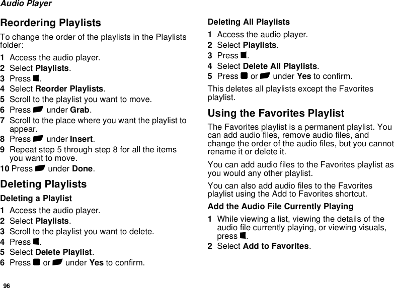 96Audio PlayerReordering PlaylistsTo change the order of the playlists in the Playlists folder:1Access the audio player.2Select Playlists.3Press m.4Select Reorder Playlists.5Scroll to the playlist you want to move.6Press A under Grab.7Scroll to the place where you want the playlist to appear.8Press A under Insert.9Repeat step 5 through step 8 for all the items you want to move.10 Press A under Done.Deleting PlaylistsDeleting a Playlist1Access the audio player.2Select Playlists.3Scroll to the playlist you want to delete.4Press m.5Select Delete Playlist.6Press O or A under Yes to confirm.Deleting All Playlists1Access the audio player.2Select Playlists.3Press m.4Select Delete All Playlists.5Press O or A under Yes to confirm.This deletes all playlists except the Favorites playlist.Using the Favorites PlaylistThe Favorites playlist is a permanent playlist. You can add audio files, remove audio files, and change the order of the audio files, but you cannot rename it or delete it.You can add audio files to the Favorites playlist as you would any other playlist.You can also add audio files to the Favorites playlist using the Add to Favorites shortcut.Add the Audio File Currently Playing1While viewing a list, viewing the details of the audio file currently playing, or viewing visuals, press m.2Select Add to Favorites.
