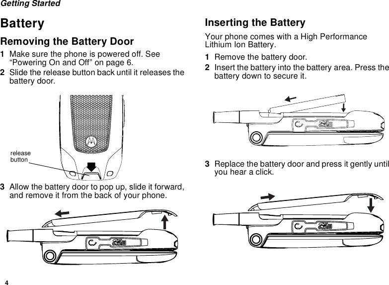 4Getting StartedBatteryRemoving the Battery Door1Make sure the phone is powered off. See “Powering On and Off” on page 6.2Slide the release button back until it releases the battery door. 3Allow the battery door to pop up, slide it forward, and remove it from the back of your phone.Inserting the BatteryYour phone comes with a High Performance Lithium Ion Battery.1Remove the battery door.2Insert the battery into the battery area. Press the battery down to secure it.3Replace the battery door and press it gently until you hear a click.release button