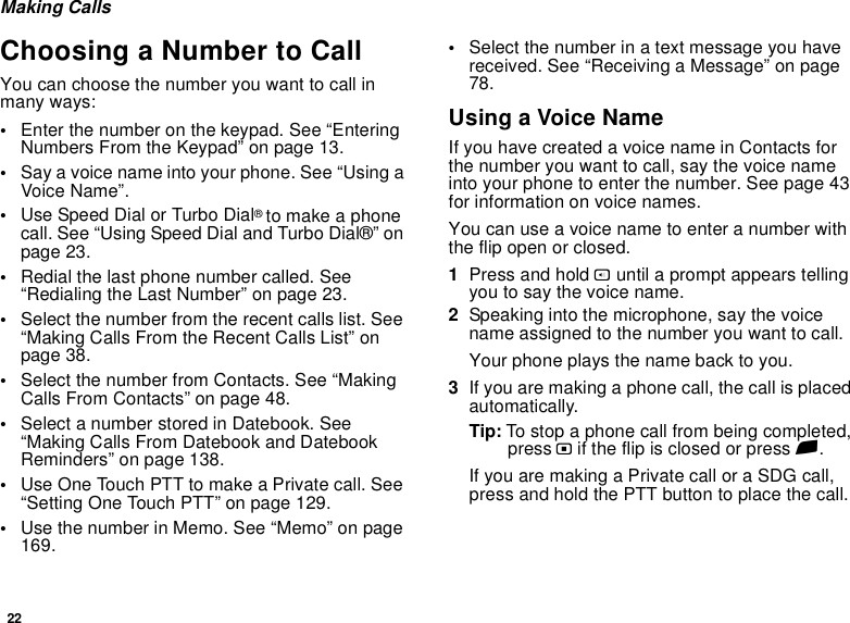 22Making CallsChoosing a Number to CallYou can choose the number you want to call in many ways:•Enter the number on the keypad. See “Entering Numbers From the Keypad” on page 13.•Say a voice name into your phone. See “Using a Voice Name”.•Use Speed Dial or Turbo Dial® to make a phone call. See “Using Speed Dial and Turbo Dial®” on page 23.•Redial the last phone number called. See “Redialing the Last Number” on page 23.•Select the number from the recent calls list. See “Making Calls From the Recent Calls List” on page 38.•Select the number from Contacts. See “Making Calls From Contacts” on page 48.•Select a number stored in Datebook. See “Making Calls From Datebook and Datebook Reminders” on page 138.•Use One Touch PTT to make a Private call. See “Setting One Touch PTT” on page 129.•Use the number in Memo. See “Memo” on page 169.•Select the number in a text message you have received. See “Receiving a Message” on page 78.Using a Voice NameIf you have created a voice name in Contacts for the number you want to call, say the voice name into your phone to enter the number. See page 43 for information on voice names.You can use a voice name to enter a number with the flip open or closed.1Press and hold t until a prompt appears telling you to say the voice name.2Speaking into the microphone, say the voice name assigned to the number you want to call.Your phone plays the name back to you.3If you are making a phone call, the call is placed automatically.Tip: To stop a phone call from being completed, press . if the flip is closed or press e.If you are making a Private call or a SDG call, press and hold the PTT button to place the call.
