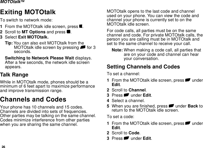 26MOTOtalkTMExiting MOTOtalkTo switch to network mode:1From the MOTOtalk idle screen, press m.2Scroll to MT Options and press O.3Select Exit MOTOtalk.Tip: You can also exit MOTOtalk from the MOTOtalk idle screen by pressing e for 3 seconds.Switching to Network Please Wait displays. After a few seconds, the network idle screen appears.Talk RangeWhile in MOTOtalk mode, phones should be a minimum of 6 feet apart to maximize performance and improve transmission range. Channels and CodesYour phone has 10 channels and 15 codes. Channels are divided into sets of frequencies. Other parties may be talking on the same channel. Codes minimize interference from other parties when you are sharing the same channel.MOTOtalk opens to the last code and channel used on your phone. You can view the code and channel your phone is currently set to on the MOTOtalk idle screen.For code calls, all parties must be on the same channel and code. For private MOTOtalk calls, the person you are calling must be in MOTOtalk and set to the same channel to receive your call.Note: When making a code call, all parties that are on your code and channel can hear your conversation.Setting Channels and CodesTo set a channel:1From the MOTOtalk idle screen, press A under Edit.2Scroll to Channel.3Press A under Edit.4Select a channel.5When you are finished, press A under Back to return to the MOTOtalk idle screen.To set a code:1From the MOTOtalk idle screen, press A under Edit.2Scroll to Code.3Press A under Edit.