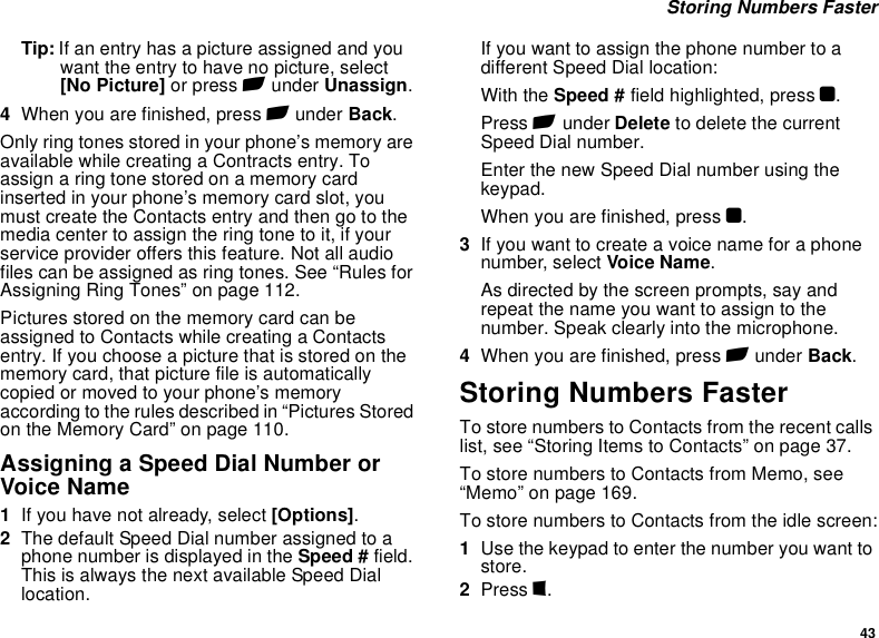 43 Storing Numbers FasterTip: If an entry has a picture assigned and you want the entry to have no picture, select [No Picture] or press A under Unassign.4When you are finished, press A under Back.Only ring tones stored in your phone’s memory are available while creating a Contracts entry. To assign a ring tone stored on a memory card inserted in your phone’s memory card slot, you must create the Contacts entry and then go to the media center to assign the ring tone to it, if your service provider offers this feature. Not all audio files can be assigned as ring tones. See “Rules for Assigning Ring Tones” on page 112.Pictures stored on the memory card can be assigned to Contacts while creating a Contacts entry. If you choose a picture that is stored on the memory card, that picture file is automatically copied or moved to your phone’s memory according to the rules described in “Pictures Stored on the Memory Card” on page 110.Assigning a Speed Dial Number or Voice Name1If you have not already, select [Options].2The default Speed Dial number assigned to a phone number is displayed in the Speed # field. This is always the next available Speed Dial location.If you want to assign the phone number to a different Speed Dial location:With the Speed # field highlighted, press O.Press A under Delete to delete the current Speed Dial number.Enter the new Speed Dial number using the keypad.When you are finished, press O.3If you want to create a voice name for a phone number, select Voice Name.As directed by the screen prompts, say and repeat the name you want to assign to the number. Speak clearly into the microphone.4When you are finished, press A under Back.Storing Numbers FasterTo store numbers to Contacts from the recent calls list, see “Storing Items to Contacts” on page 37.To store numbers to Contacts from Memo, see “Memo” on page 169.To store numbers to Contacts from the idle screen:1Use the keypad to enter the number you want to store.2Press m.