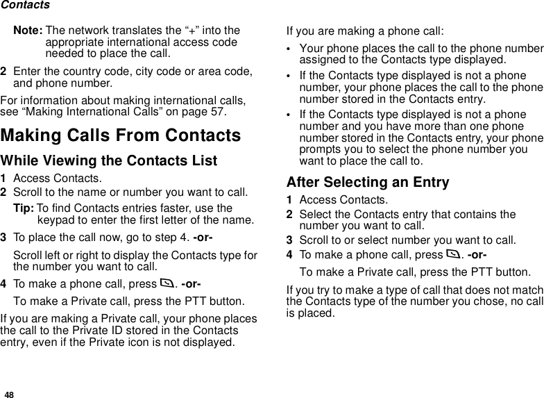 48ContactsNote: The network translates the “+” into the appropriate international access code needed to place the call. 2Enter the country code, city code or area code, and phone number.For information about making international calls, see “Making International Calls” on page 57.Making Calls From ContactsWhile Viewing the Contacts List1Access Contacts.2Scroll to the name or number you want to call.Tip: To find Contacts entries faster, use the keypad to enter the first letter of the name.3To place the call now, go to step 4. -or-Scroll left or right to display the Contacts type for the number you want to call.4To make a phone call, press s. -or-To make a Private call, press the PTT button.If you are making a Private call, your phone places the call to the Private ID stored in the Contacts entry, even if the Private icon is not displayed.If you are making a phone call:•Your phone places the call to the phone number assigned to the Contacts type displayed.•If the Contacts type displayed is not a phone number, your phone places the call to the phone number stored in the Contacts entry.•If the Contacts type displayed is not a phone number and you have more than one phone number stored in the Contacts entry, your phone prompts you to select the phone number you want to place the call to.After Selecting an Entry1Access Contacts.2Select the Contacts entry that contains the number you want to call.3Scroll to or select number you want to call.4To make a phone call, press s. -or-To make a Private call, press the PTT button.If you try to make a type of call that does not match the Contacts type of the number you chose, no call is placed.