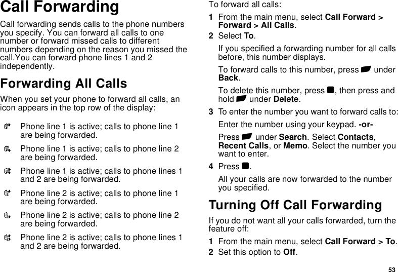 53Call ForwardingCall forwarding sends calls to the phone numbers you specify. You can forward all calls to one number or forward missed calls to different numbers depending on the reason you missed the call.You can forward phone lines 1 and 2 independently.Forwarding All CallsWhen you set your phone to forward all calls, an icon appears in the top row of the display:To forward all calls:1From the main menu, select Call Forward &gt; Forward &gt; All Calls.2Select To.If you specified a forwarding number for all calls before, this number displays.To forward calls to this number, press A under Back.To delete this number, press O, then press and hold A under Delete.3To enter the number you want to forward calls to:Enter the number using your keypad. -or-Press A under Search. Select Contacts, Recent Calls, or Memo. Select the number you want to enter.4Press O.All your calls are now forwarded to the number you specified.Turning Off Call ForwardingIf you do not want all your calls forwarded, turn the feature off:1From the main menu, select Call Forward &gt; To.2Set this option to Off.GPhone line 1 is active; calls to phone line 1 are being forwarded.IPhone line 1 is active; calls to phone line 2 are being forwarded.HPhone line 1 is active; calls to phone lines 1 and 2 are being forwarded.JPhone line 2 is active; calls to phone line 1 are being forwarded.LPhone line 2 is active; calls to phone line 2 are being forwarded.KPhone line 2 is active; calls to phone lines 1 and 2 are being forwarded.