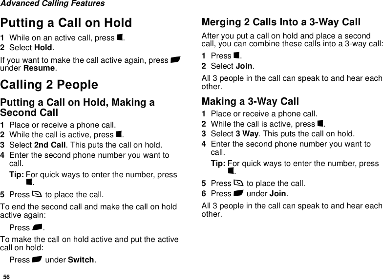 56Advanced Calling FeaturesPutting a Call on Hold1While on an active call, press m.2Select Hold.If you want to make the call active again, press A under Resume.Calling 2 PeoplePutting a Call on Hold, Making a Second Call1Place or receive a phone call.2While the call is active, press m.3Select 2nd Call. This puts the call on hold.4Enter the second phone number you want to call.Tip: For quick ways to enter the number, press m.5Press s to place the call.To end the second call and make the call on hold active again:Press e.To make the call on hold active and put the active call on hold:Press A under Switch.Merging 2 Calls Into a 3-Way CallAfter you put a call on hold and place a second call, you can combine these calls into a 3-way call:1Press m.2Select Join.All 3 people in the call can speak to and hear each other.Making a 3-Way Call1Place or receive a phone call.2While the call is active, press m.3Select 3 Way. This puts the call on hold.4Enter the second phone number you want to call.Tip: For quick ways to enter the number, press m.5Press s to place the call.6Press A under Join.All 3 people in the call can speak to and hear each other.