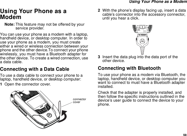 59 Using Your Phone as a ModemUsing Your Phone as a ModemNote: This feature may not be offered by your service provider.You can use your phone as a modem with a laptop, handheld device, or desktop computer. In order to use your phone as a modem, you must create either a wired or wireless connection between your phone and the other device.To connect your phone wirelessly, you must have a Bluetooth adapter for the other device. To create a wired connection, use a data cable.Connecting with a Data CableTo use a data cable to connect your phone to a laptop, handheld device, or desktop computer:1Open the connector cover. 2With the phone’s display facing up, insert a data cable’s connector into the accessory connector, until you hear a click. 3Insert the data plug into the data port of the other device.Connecting with BluetoothTo use your phone as a modem via Bluetooth, the laptop, handheld device, or desktop computer you want to connect to must have a Bluetooth adapter installed.Check that the adapter is properly installed, and then follow the specific instructions outlined in the device’s user guide to connect the device to your phone.connector cover