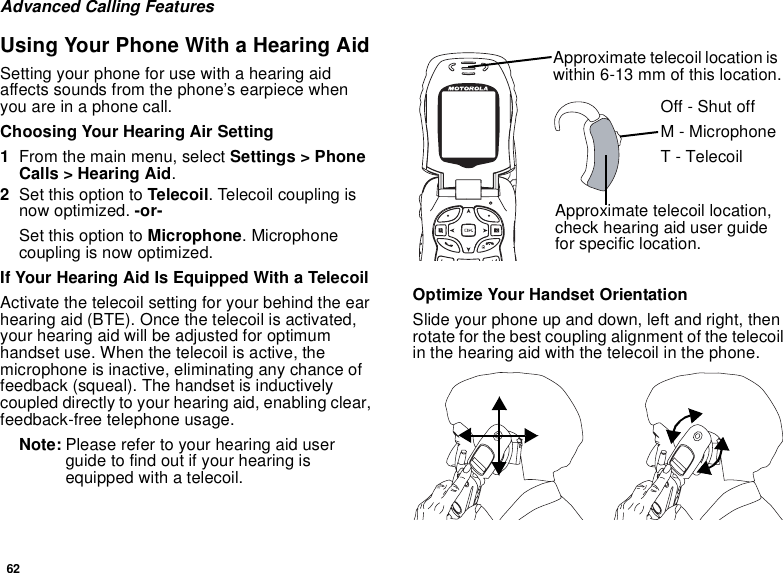 62Advanced Calling FeaturesUsing Your Phone With a Hearing AidSetting your phone for use with a hearing aid affects sounds from the phone’s earpiece when you are in a phone call.Choosing Your Hearing Air Setting1From the main menu, select Settings &gt; Phone Calls &gt; Hearing Aid.2Set this option to Telecoil. Telecoil coupling is now optimized. -or-Set this option to Microphone. Microphone coupling is now optimized.If Your Hearing Aid Is Equipped With a TelecoilActivate the telecoil setting for your behind the ear hearing aid (BTE). Once the telecoil is activated, your hearing aid will be adjusted for optimum handset use. When the telecoil is active, the microphone is inactive, eliminating any chance of feedback (squeal). The handset is inductively coupled directly to your hearing aid, enabling clear, feedback-free telephone usage.Note: Please refer to your hearing aid user guide to find out if your hearing is equipped with a telecoil.Optimize Your Handset OrientationSlide your phone up and down, left and right, then rotate for the best coupling alignment of the telecoil in the hearing aid with the telecoil in the phone.Approximate telecoil location is within 6-13 mm of this location.Approximate telecoil location, check hearing aid user guide for specific location.Off - Shut offM - MicrophoneT - Telecoil