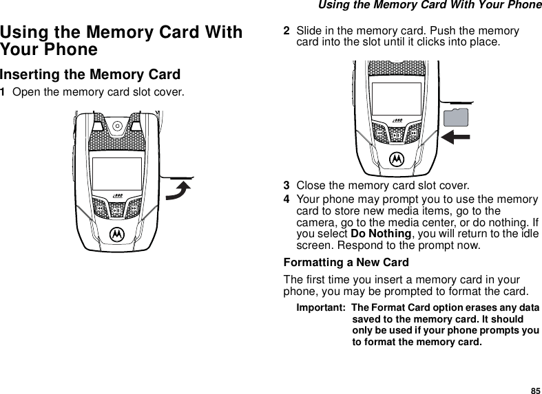 85 Using the Memory Card With Your PhoneUsing the Memory Card With Your PhoneInserting the Memory Card1Open the memory card slot cover. 2Slide in the memory card. Push the memory card into the slot until it clicks into place. 3Close the memory card slot cover.4Your phone may prompt you to use the memory card to store new media items, go to the camera, go to the media center, or do nothing. If you select Do Nothing, you will return to the idle screen. Respond to the prompt now.Formatting a New CardThe first time you insert a memory card in your phone, you may be prompted to format the card.Important:  The Format Card option erases any data saved to the memory card. It should only be used if your phone prompts you to format the memory card.