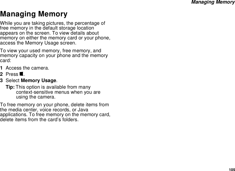 105 Managing MemoryManaging MemoryWhile you are taking pictures, the percentage of free memory in the default storage location appears on the screen. To view details about memory on either the memory card or your phone, access the Memory Usage screen.To view your used memory, free memory, and memory capacity on your phone and the memory card:1Access the camera.2Press m.3Select Memory Usage.Tip: This option is available from many context-sensitive menus when you are using the camera.To free memory on your phone, delete items from the media center, voice records, or Java applications. To free memory on the memory card, delete items from the card’s folders.