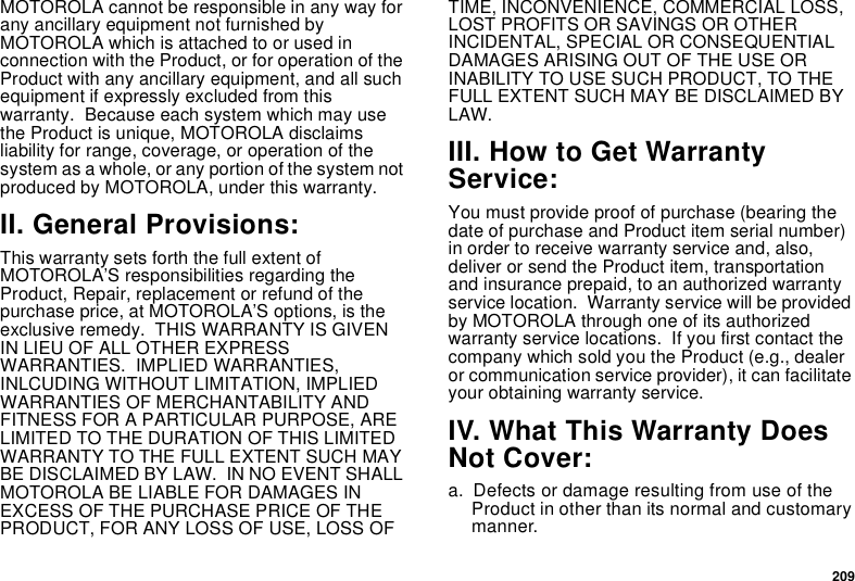 209MOTOROLA cannot be responsible in any way for any ancillary equipment not furnished by MOTOROLA which is attached to or used in connection with the Product, or for operation of the Product with any ancillary equipment, and all such equipment if expressly excluded from this warranty.  Because each system which may use the Product is unique, MOTOROLA disclaims liability for range, coverage, or operation of the system as a whole, or any portion of the system not produced by MOTOROLA, under this warranty.II. General Provisions:This warranty sets forth the full extent of MOTOROLA’S responsibilities regarding the Product, Repair, replacement or refund of the purchase price, at MOTOROLA’S options, is the exclusive remedy.  THIS WARRANTY IS GIVEN IN LIEU OF ALL OTHER EXPRESS WARRANTIES.  IMPLIED WARRANTIES, INLCUDING WITHOUT LIMITATION, IMPLIED WARRANTIES OF MERCHANTABILITY AND FITNESS FOR A PARTICULAR PURPOSE, ARE LIMITED TO THE DURATION OF THIS LIMITED WARRANTY TO THE FULL EXTENT SUCH MAY BE DISCLAIMED BY LAW.  IN NO EVENT SHALL MOTOROLA BE LIABLE FOR DAMAGES IN EXCESS OF THE PURCHASE PRICE OF THE PRODUCT, FOR ANY LOSS OF USE, LOSS OF TIME, INCONVENIENCE, COMMERCIAL LOSS, LOST PROFITS OR SAVINGS OR OTHER INCIDENTAL, SPECIAL OR CONSEQUENTIAL DAMAGES ARISING OUT OF THE USE OR INABILITY TO USE SUCH PRODUCT, TO THE FULL EXTENT SUCH MAY BE DISCLAIMED BY LAW.III. How to Get Warranty Service:You must provide proof of purchase (bearing the date of purchase and Product item serial number) in order to receive warranty service and, also, deliver or send the Product item, transportation and insurance prepaid, to an authorized warranty service location.  Warranty service will be provided by MOTOROLA through one of its authorized warranty service locations.  If you first contact the company which sold you the Product (e.g., dealer or communication service provider), it can facilitate your obtaining warranty service.IV. What This Warranty Does Not Cover:a. Defects or damage resulting from use of the Product in other than its normal and customary manner.