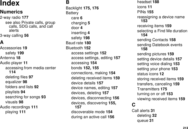 213IndexNumerics2-way radio 177see also Private calls, group calls, SDG calls, and call alerts3-way calling 56AAccessories 19safety 199Antenna 18Audio player 11accessing from media center 114deleting files 97equalizer 98folders and lists 92playlists 94searching for songs 93visuals 98Audio recordings 111playing 111BBacklight 175, 176Batterycare 6charging 5door 4inserting 4safety 198Baud rate 180Bluetooth 152access settings 152access settings, editing 157accessing 154bonds 152, 155connections, making 154deleting received items 159device details 157device names, editing 157devices, deleting 157devices, disconnecting 156devices, discovering 155, 157discoverable mode 154during an active call 156headset 188icons 11PINs 155reassigning a device name 153receiving items 159selecting a Find Me duration 154sending Contacts 158sending Datebook events 158sending pictures 159setting device details 157setting voice dialing 153setting your phone 153status icons 12storing received items 159transfers, canceling 159Transmitters 175turning on or off 153viewing received items 159CCall alerts 31deleting 32queue 31