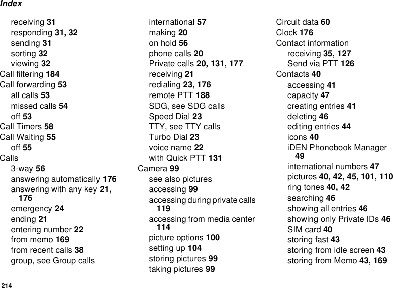 214Indexreceiving 31responding 31, 32sending 31sorting 32viewing 32Call filtering 184Call forwarding 53all calls 53missed calls 54off 53Call Timers 58Call Waiting 55off 55Calls3-way 56answering automatically 176answering with any key 21, 176emergency 24ending 21entering number 22from memo 169from recent calls 38group, see Group callsinternational 57making 20on hold 56phone calls 20Private calls 20, 131, 177receiving 21redialing 23, 176remote PTT 188SDG, see SDG callsSpeed Dial 23TTY, see TTY callsTurbo Dial 23voice name 22with Quick PTT 131Camera 99see also picturesaccessing 99accessing during private calls 119accessing from media center 114picture options 100setting up 104storing pictures 99taking pictures 99Circuit data 60Clock 176Contact informationreceiving 35, 127Send via PTT 126Contacts 40accessing 41capacity 47creating entries 41deleting 46editing entries 44icons 40iDEN Phonebook Manager 49international numbers 47pictures 40, 42, 45, 101, 110ring tones 40, 42searching 46showing all entries 46showing only Private IDs 46SIM card 40storing fast 43storing from idle screen 43storing from Memo 43, 169