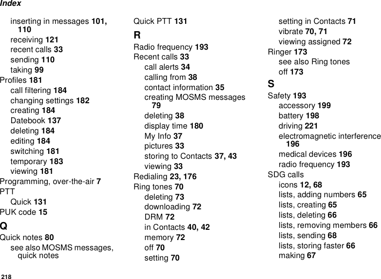 218Indexinserting in messages 101, 110receiving 121recent calls 33sending 110taking 99Profiles 181call filtering 184changing settings 182creating 184Datebook 137deleting 184editing 184switching 181temporary 183viewing 181Programming, over-the-air 7PTTQuick 131PUK code 15QQuick notes 80see also MOSMS messages, quick notesQuick PTT 131RRadio frequency 193Recent calls 33call alerts 34calling from 38contact information 35creating MOSMS messages 79deleting 38display time 180My Info 37pictures 33storing to Contacts 37, 43viewing 33Redialing 23, 176Ring tones 70deleting 73downloading 72DRM 72in Contacts 40, 42memory 72off 70setting 70setting in Contacts 71vibrate 70, 71viewing assigned 72Ringer 173see also Ring tonesoff 173SSafety 193accessory 199battery 198driving 221electromagnetic interference 196medical devices 196radio frequency 193SDG callsicons 12, 68lists, adding numbers 65lists, creating 65lists, deleting 66lists, removing members 66lists, sending 68lists, storing faster 66making 67