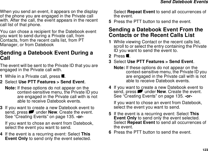 123 Send Datebook EventsWhen you send an event, it appears on the display of the phone you are engaged in the Private call with. After the call, the event appears in the recent call list of that phone.You can chose a recipient for the Datebook event you want to send during a Private call, from Contacts, from the recent calls list, from PT Manager, or from DatebookSending a Datebook Event During a CallThe event will be sent to the Private ID that you are engaged in the Private call with.1While in a Private call, press m.2Select Use PTT Features &gt; Send Event.Note: If these options do not appear on the context-sensitive menu, the Private ID you are engaged in the Private call with is not able to receive Datebook events.3If you want to create a new Datebook event to send, press A under New. Create the event. See “Creating Events” on page 135. -or-If you want to chose an event from Datebook, select the event you want to send.4If the event is a recurring event: Select This Event Only to send only the event selected. Select Repeat Event to send all occurrences of the event.5Press the PTT button to send the event.Sending a Datebook Event From the Contacts or the Recent Calls List1While viewing Contact or the recent calls list, scroll to or select the entry containing the Private ID you want to send the event to.2Press m.3Select Use PTT Features &gt; Send Event.Note: If these options do not appear on the context-sensitive menu, the Private ID you are engaged in the Private call with is not able to receive Datebook events.4If you want to create a new Datebook event to send, press A under New. Create the event. See “Creating Events” on page 135. -or-If you want to chose an event from Datebook, select the event you want to send.5If the event is a recurring event: Select This Event Only to send only the event selected. Select Repeat Event to send all occurrences of the event.6Press the PTT button to send the event.