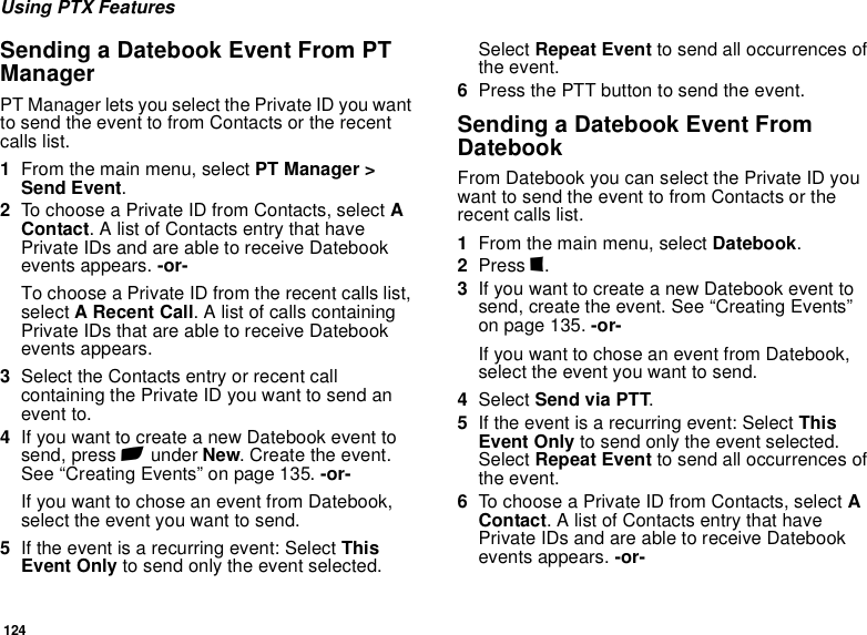 124Using PTX FeaturesSending a Datebook Event From PT ManagerPT Manager lets you select the Private ID you want to send the event to from Contacts or the recent calls list.1From the main menu, select PT Manager &gt; Send Event.2To choose a Private ID from Contacts, select A Contact. A list of Contacts entry that have Private IDs and are able to receive Datebook events appears. -or-To choose a Private ID from the recent calls list, select A Recent Call. A list of calls containing Private IDs that are able to receive Datebook events appears.3Select the Contacts entry or recent call containing the Private ID you want to send an event to.4If you want to create a new Datebook event to send, press A under New. Create the event. See “Creating Events” on page 135. -or-If you want to chose an event from Datebook, select the event you want to send.5If the event is a recurring event: Select This Event Only to send only the event selected. Select Repeat Event to send all occurrences of the event.6Press the PTT button to send the event.Sending a Datebook Event From DatebookFrom Datebook you can select the Private ID you want to send the event to from Contacts or the recent calls list.1From the main menu, select Datebook.2Press m.3If you want to create a new Datebook event to send, create the event. See “Creating Events” on page 135. -or-If you want to chose an event from Datebook, select the event you want to send.4Select Send via PTT.5If the event is a recurring event: Select This Event Only to send only the event selected. Select Repeat Event to send all occurrences of the event.6To choose a Private ID from Contacts, select A Contact. A list of Contacts entry that have Private IDs and are able to receive Datebook events appears. -or-