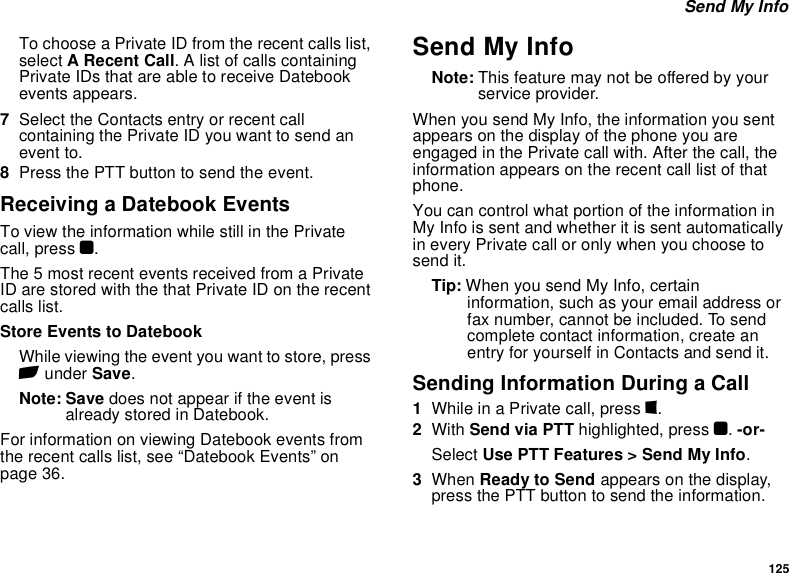 125 Send My InfoTo choose a Private ID from the recent calls list, select A Recent Call. A list of calls containing Private IDs that are able to receive Datebook events appears.7Select the Contacts entry or recent call containing the Private ID you want to send an event to.8Press the PTT button to send the event.Receiving a Datebook EventsTo view the information while still in the Private call, press O.The 5 most recent events received from a Private ID are stored with the that Private ID on the recent calls list.Store Events to DatebookWhile viewing the event you want to store, press A under Save.Note: Save does not appear if the event is already stored in Datebook.For information on viewing Datebook events from the recent calls list, see “Datebook Events” on page 36.Send My InfoNote: This feature may not be offered by your service provider.When you send My Info, the information you sent appears on the display of the phone you are engaged in the Private call with. After the call, the information appears on the recent call list of that phone.You can control what portion of the information in My Info is sent and whether it is sent automatically in every Private call or only when you choose to send it.Tip: When you send My Info, certain information, such as your email address or fax number, cannot be included. To send complete contact information, create an entry for yourself in Contacts and send it.Sending Information During a Call1While in a Private call, press m.2With Send via PTT highlighted, press O. -or-Select Use PTT Features &gt; Send My Info.3When Ready to Send appears on the display, press the PTT button to send the information.