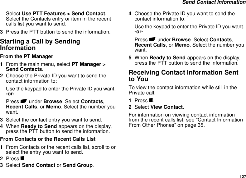 127 Send Contact InformationSelect Use PTT Features &gt; Send Contact. Select the Contacts entry or item in the recent calls list you want to send.3Press the PTT button to send the information.Starting a Call by Sending InformationFrom the PT Manager1From the main menu, select PT Manager &gt; Send Contacts.2Choose the Private ID you want to send the contact information to:Use the keypad to enter the Private ID you want. -or-Press A under Browse. Select Contacts, Recent Calls, or Memo. Select the number you want.3Select the contact entry you want to send.4When Ready to Send appears on the display, press the PTT button to send the information.From Contacts or the Recent Calls List1From Contacts or the recent calls list, scroll to or select the entry you want to send.2Press m.3Select Send Contact or Send Group.4Choose the Private ID you want to send the contact information to:Use the keypad to enter the Private ID you want. -or-Press A under Browse. Select Contacts, Recent Calls, or Memo. Select the number you want.5When Ready to Send appears on the display, press the PTT button to send the information.Receiving Contact Information Sent to YouTo view the contact information while still in the Private call:1Press m.2Select View Contact.For information on viewing contact information from the recent calls list, see “Contact Information From Other Phones” on page 35.