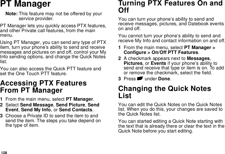 128PT ManagerNote: This feature may not be offered by your service provider.PT Manager lets you quickly access PTX features, and other Private call features, from the main menu.Using PT Manager, you can send any type of PTX item, turn your phone’s ability to send and receive messages and pictures on and off, control your My Info sending options, and change the Quick Notes list.You can also access the Quick PTT feature and set the One Touch PTT feature.Accessing PTX Features From PT Manager1From the main menu, select PT Manager.2Select Send Message, Send Picture, Send Event, Send My Info, or Send Contacts.3Choose a Private ID to send the item to and send the item. The steps you take depend on the type of item.Turning PTX Features On and OffYou can turn your phone’s ability to send and receive messages, pictures, and Datebook events on and off.You cannot turn your phone’s ability to send and receive My Info and contact information on and off.1From the main menu, select PT Manager &gt; Configure &gt; On/Off PTT Features.2A checkmark appears next to Messages, Pictures, or Events if your phone’s ability to send and receive that type or item is on. To add or remove the checkmark, select the field.3Press A under Done.Changing the Quick Notes ListYou can edit the Quick Notes on the Quick Notes list. When you do this, your changes are saved to the Quick Notes list.You can started editing a Quick Note starting with the text that is already there or clear the text in the Quick Note before you start editing.
