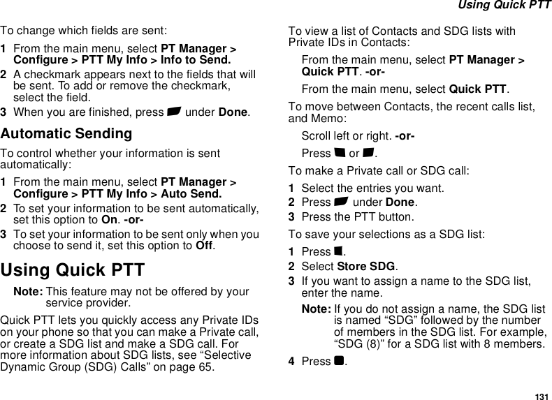 131 Using Quick PTTTo change which fields are sent:1From the main menu, select PT Manager &gt; Configure &gt; PTT My Info &gt; Info to Send.2A checkmark appears next to the fields that will be sent. To add or remove the checkmark, select the field.3When you are finished, press A under Done.Automatic SendingTo control whether your information is sent automatically:1From the main menu, select PT Manager &gt; Configure &gt; PTT My Info &gt; Auto Send.2To set your information to be sent automatically, set this option to On. -or-3To set your information to be sent only when you choose to send it, set this option to Off.Using Quick PTTNote: This feature may not be offered by your service provider.Quick PTT lets you quickly access any Private IDs on your phone so that you can make a Private call, or create a SDG list and make a SDG call. For more information about SDG lists, see “Selective Dynamic Group (SDG) Calls” on page 65.To view a list of Contacts and SDG lists with Private IDs in Contacts:From the main menu, select PT Manager &gt; Quick PTT. -or-From the main menu, select Quick PTT.To move between Contacts, the recent calls list, and Memo:Scroll left or right. -or-Press * or #. To make a Private call or SDG call:1Select the entries you want.2Press A under Done.3Press the PTT button.To save your selections as a SDG list:1Press m.2Select Store SDG.3If you want to assign a name to the SDG list, enter the name.Note: If you do not assign a name, the SDG list is named “SDG” followed by the number of members in the SDG list. For example, “SDG (8)” for a SDG list with 8 members.4Press O.
