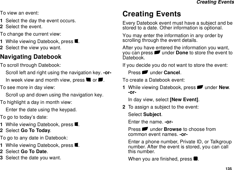 135 Creating EventsTo view an event:1Select the day the event occurs.2Select the event.To change the current view:1While viewing Datebook, press m.2Select the view you want.Navigating DatebookTo scroll through Datebook:Scroll left and right using the navigation key. -or-In week view and month view, press * or #.To see more in day view:Scroll up and down using the navigation key.To highlight a day in month view:Enter the date using the keypad.To go to today’s date:1While viewing Datebook, press m.2Select Go To Today.To go to any date in Datebook:1While viewing Datebook, press m.2Select Go To Date.3Select the date you want.Creating EventsEvery Datebook event must have a subject and be stored to a date. Other information is optional.You may enter the information in any order by scrolling through the event details.After you have entered the information you want, you can press A under Done to store the event to Datebook.If you decide you do not want to store the event:Press A under Cancel.To create a Datebook event:1While viewing Datebook, press A under New. -or-In day view, select [New Event].2To assign a subject to the event:Select Subject.Enter the name. -or-Press A under Browse to choose from common event names. -or-Enter a phone number, Private ID, or Talkgroup number. After the event is stored, you can call this number.When you are finished, press O.